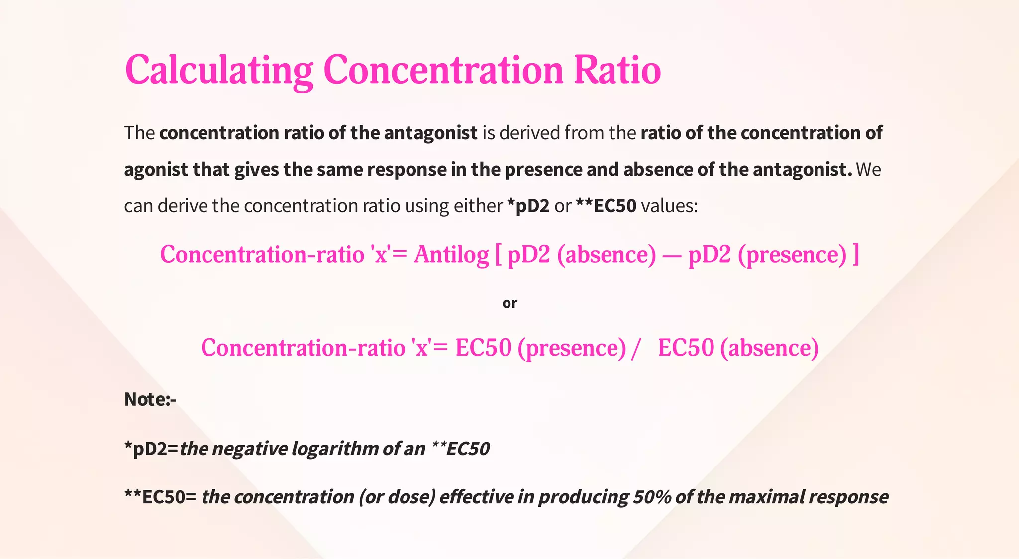 Calculating Concentration Ratio
The concentration ratio of the antagonist is derived from the ratio of the concentration of
agonist that gives the same response in the presence and absence of the antagonist.We
can derive the concentration ratio using either *pD2 or **EC50 values:
Concentration-ratio 'x'= Antilog [ pD2 (absence) — pD2 (presence) ]
or
Concentration-ratio 'x'= EC50 (presence) / EC50 (absence)
Note:-
*pD2=the negative logarithm of an **EC50
**EC50= the concentration (or dose) effective in producing 50% of the maximal response
 