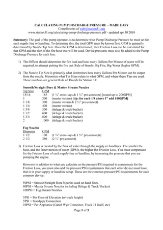 Page 1 of 3
CALCULATING PUMP DISCHARGE PRESSURE – MADE EASY
Compliments of web@station31.org
www.station31.org/calculating-pump-discharge-pressure.pdf - updated apr 30 2010
Summary: The goal of the pump operator, is to determine what Pump Discharge Pressure he must set for
each supply line or handline. To determine this, the total GPM must be known first. GPM is generally
determined by Nozzle Tip Size. Once the GPM is determined, then Friction Loss can be calculated for
that GPM and the size of the fire hose that will be used. Device pressures must also be added to the Pump
Discharge Pressure for each line.
1) The Officer should determine the fire load and how many Gallons Per Minute of water will be
required, to attempt putting the fire out. Rule of thumb: Big Fire, Big Water (higher GPM).
2) The Nozzle Tip Size is primarily what determines how many Gallons Per Minute can be output
from the nozzle. Memorize what Tip Sizes relate to what GPM, and where these Tips are used.
These numbers are general Rule of Thumb for Station 31:
Smooth/Straight Bore & Master Stream Nozzles
Tip Size GPM
15/16 185 (1 ¾” cross-lays & 1 ¾” pre-connects) [round-up to 200GPM]
1 200 (master stream) [tip: for each 1/8 above 1” add 100GPM]
1 1/8 300 (master stream & 2 ½” pre-connect)
1 1/4 400 (master stream)
1 3/8 500 (deluge & truck/bucket)
1 1/2 600 (deluge & truck/bucket)
1 3/4 800 (deluge & truck/bucket)
2 1000 (deluge & truck/bucket)
Fog Nozzles
Diameter GPM
1 1/2 100 (1 ¾” cross-lays & 1 ¾” pre-connects)
2 1/2 250 (2 ½” pre-connect)
3) Friction Loss is created by the flow of water through the supply or handlines. The smaller the
hose, and the faster motion of water (GPM), the higher the Friction Loss. You must compensate
for the Friction Loss of each supply line or handline, by increasing the pressure that you are
pumping the engine.
However in addition to what you calculate as the pressure/PSI required to compensate for the
Friction Loss, you must also add the pressure/PSI requirements that each other device must have,
that is in your supply or handline setup. These are the common pressure/PSI requirements for each
common device:
50PSI = Smooth/Straight Bore Nozzles used on hand lines.
80PSI = Master Stream Nozzles including Deluge & Truck/Bucket)
100PSI = Fog Stream Nozzles
5PSI = Per Floor of Elevation (or truck height)
5PSI = Standpipe Connection
10PSI = Per Appliance (Gated Wye Connector, Truck 31 itself, etc)
 