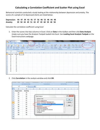 Calculating a Correlation Coefficient and Scatter Plot using Excel
Behavioral scientists conducted a study looking at the relationship between depression and anxiety. The
scores of a sample of 12 depressed clients are listed below:

Depression: 44 47 39 43 45 57 56 48 52 48 44 48
Anxiety:    39 50 44 49 51 65 47 49 60 59 40 58

Calculate the correlation coefficient using Excel

   1. Enter the scores into two columns in Excel. Click on Data in the toolbar and then click Data Analysis
      (make sure you have the Analysis Toolpak loaded into Excel. See Loading Excel Analysis Toolpak on the
      Excel Instructions webpage.




   2. Click Correlation in the analysis window and click OK.
 