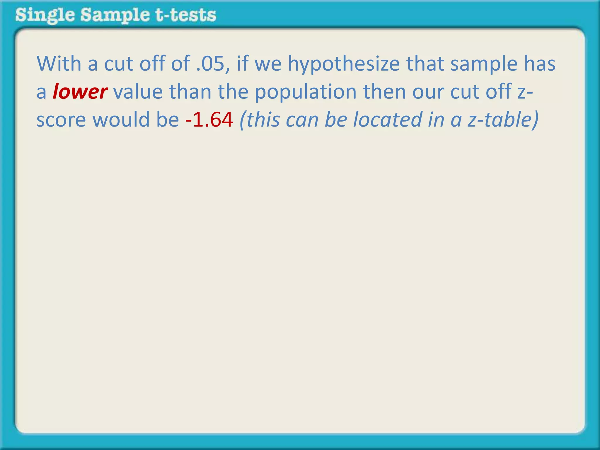 With a cut off of .05, if we hypothesize that sample has
a lower value than the population then our cut off z-
score would be -1.64 (this can be located in a z-table)
 