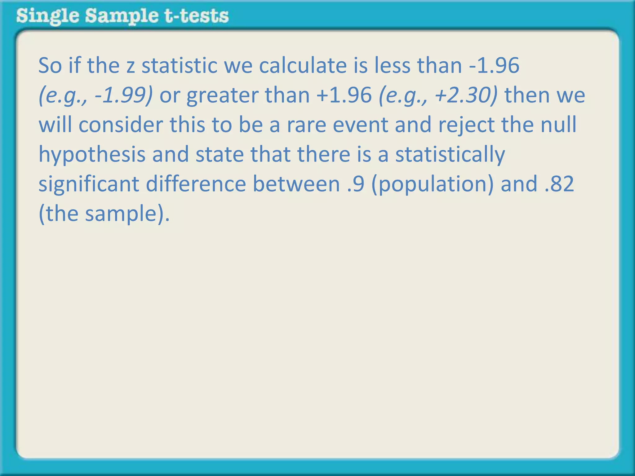 So if the z statistic we calculate is less than -1.96
(e.g., -1.99) or greater than +1.96 (e.g., +2.30) then we
will consider this to be a rare event and reject the null
hypothesis and state that there is a statistically
significant difference between .9 (population) and .82
(the sample).
 