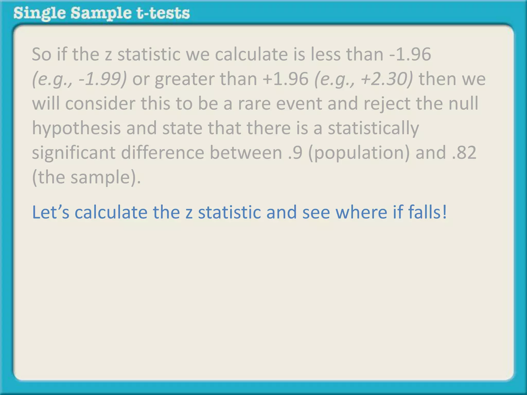 So if the z statistic we calculate is less than -1.96
(e.g., -1.99) or greater than +1.96 (e.g., +2.30) then we
will consider this to be a rare event and reject the null
hypothesis and state that there is a statistically
significant difference between .9 (population) and .82
(the sample).
Let’s calculate the z statistic and see where if falls!
 