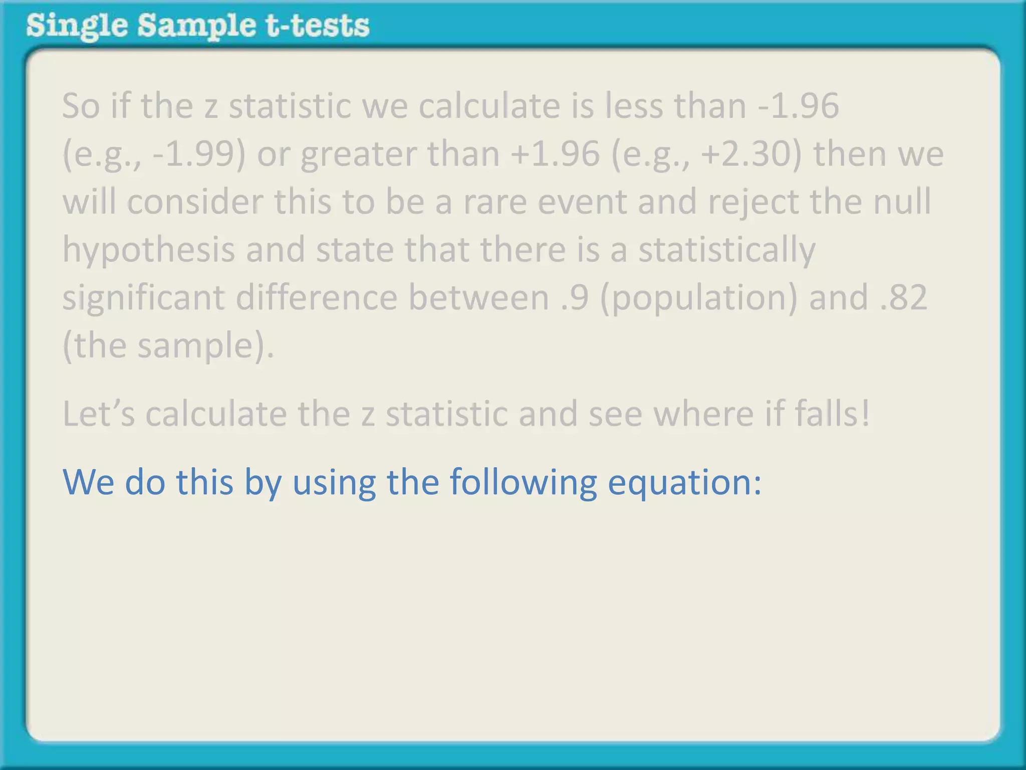 So if the z statistic we calculate is less than -1.96
(e.g., -1.99) or greater than +1.96 (e.g., +2.30) then we
will consider this to be a rare event and reject the null
hypothesis and state that there is a statistically
significant difference between .9 (population) and .82
(the sample).
Let’s calculate the z statistic and see where if falls!
We do this by using the following equation:
 