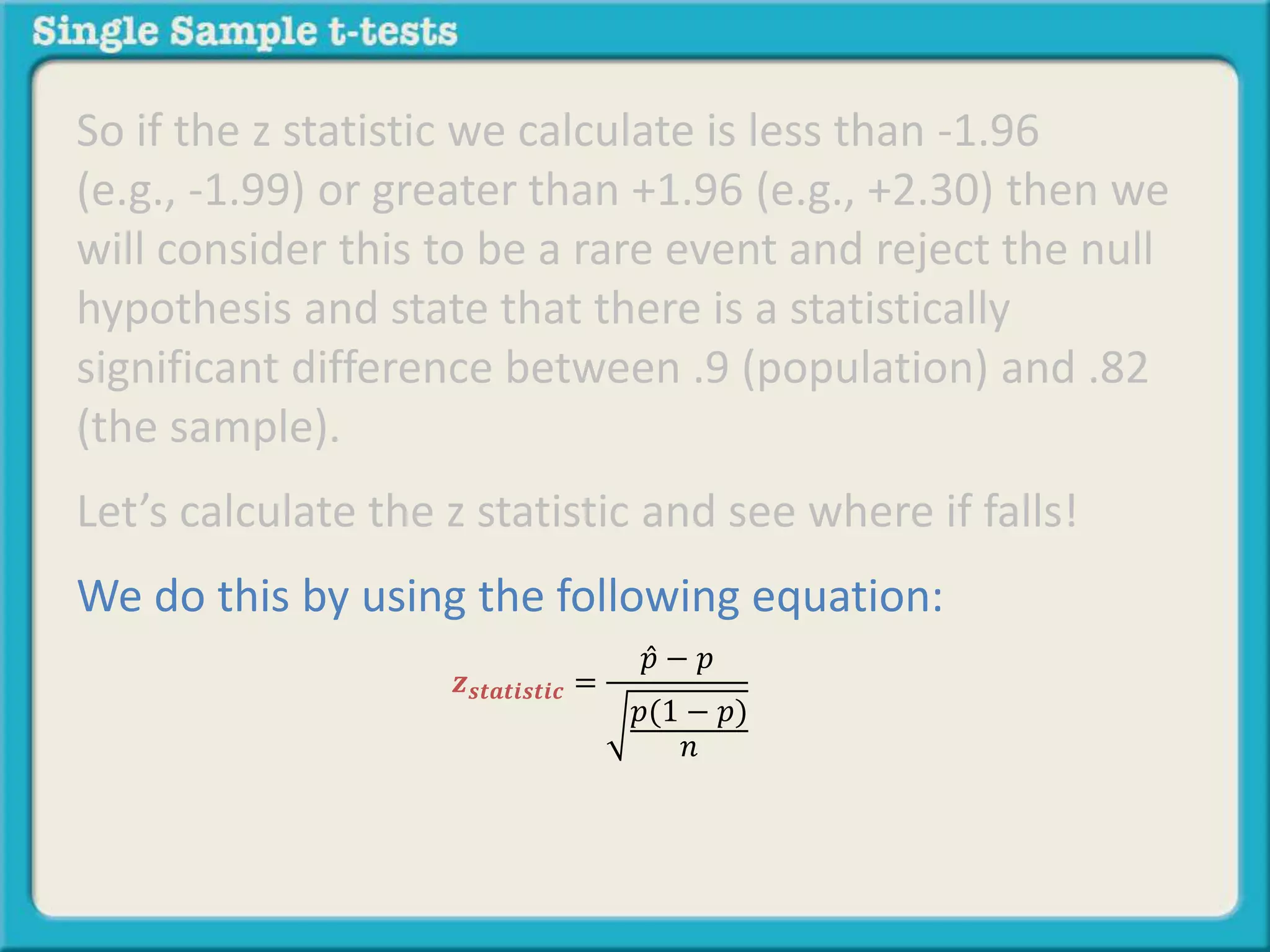So if the z statistic we calculate is less than -1.96
(e.g., -1.99) or greater than +1.96 (e.g., +2.30) then we
will consider this to be a rare event and reject the null
hypothesis and state that there is a statistically
significant difference between .9 (population) and .82
(the sample).
Let’s calculate the z statistic and see where if falls!
We do this by using the following equation:
𝒛 𝒔𝒕𝒂𝒕𝒊𝒔𝒕𝒊𝒄 =
𝑝 − 𝑝
𝑝(1 − 𝑝)
𝑛
 