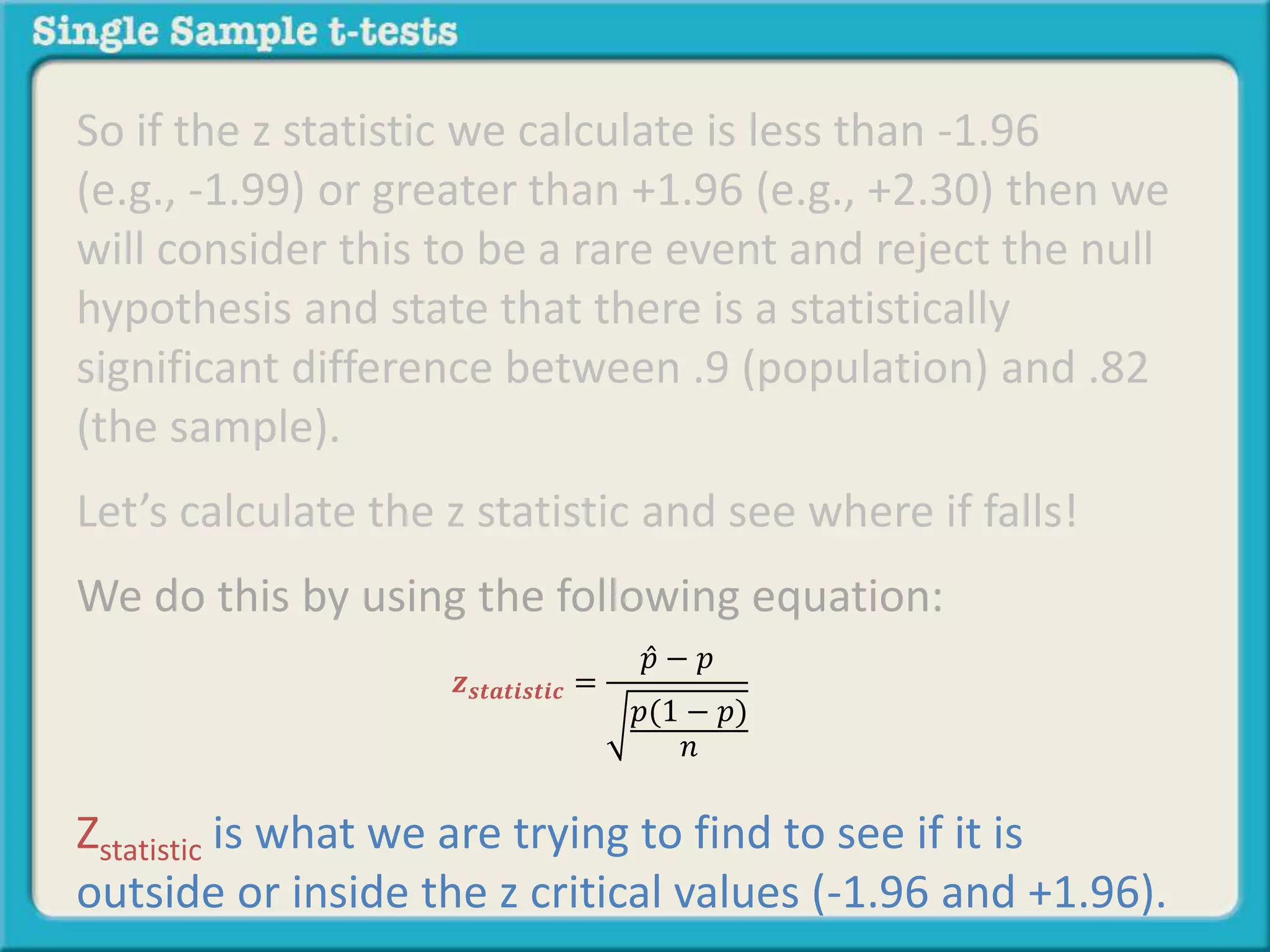 So if the z statistic we calculate is less than -1.96
(e.g., -1.99) or greater than +1.96 (e.g., +2.30) then we
will consider this to be a rare event and reject the null
hypothesis and state that there is a statistically
significant difference between .9 (population) and .82
(the sample).
Let’s calculate the z statistic and see where if falls!
We do this by using the following equation:
Zstatistic is what we are trying to find to see if it is
outside or inside the z critical values (-1.96 and +1.96).
𝒛 𝒔𝒕𝒂𝒕𝒊𝒔𝒕𝒊𝒄 =
𝑝 − 𝑝
𝑝(1 − 𝑝)
𝑛
 