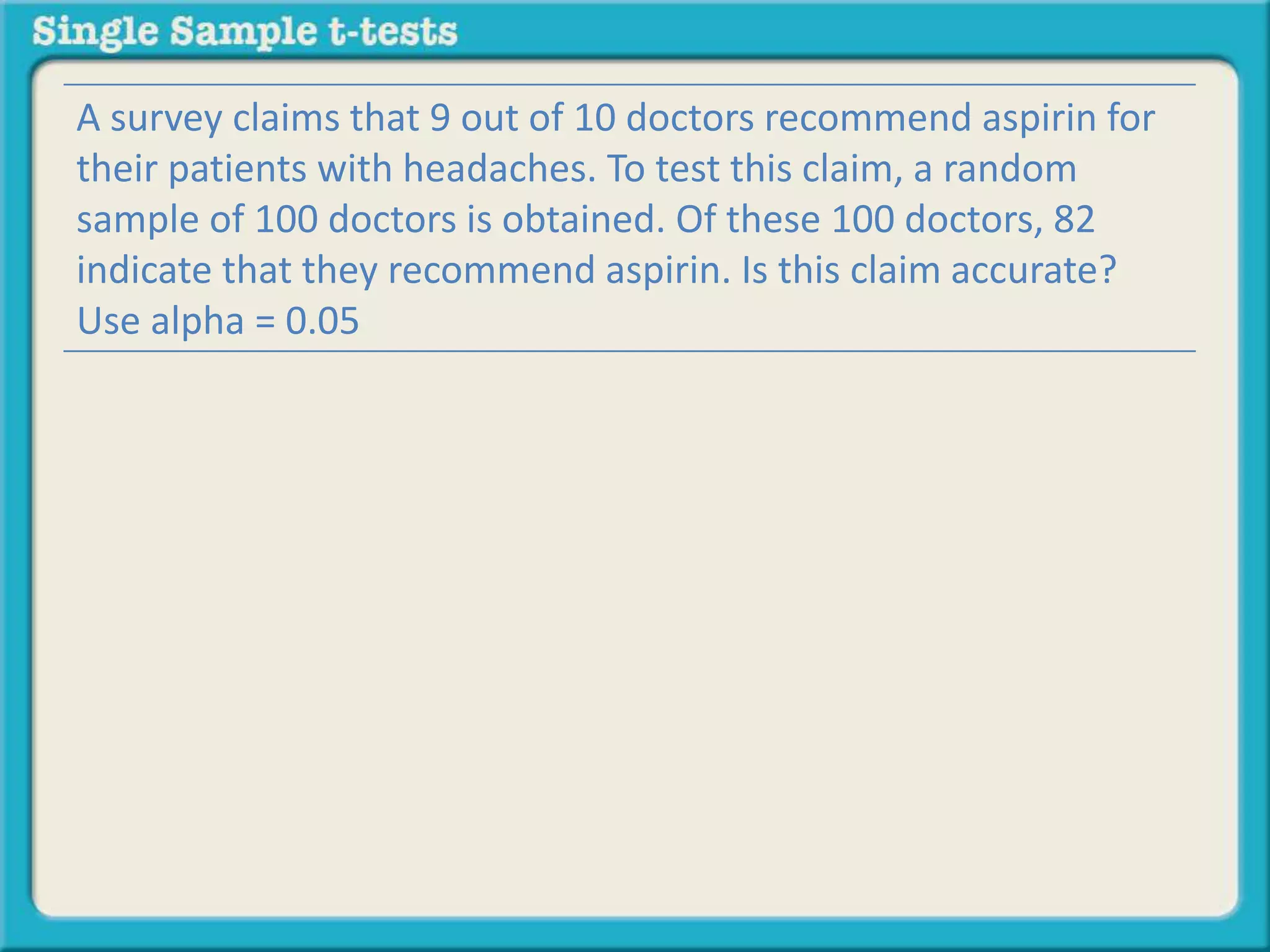 A survey claims that 9 out of 10 doctors recommend aspirin for
their patients with headaches. To test this claim, a random
sample of 100 doctors is obtained. Of these 100 doctors, 82
indicate that they recommend aspirin. Is this claim accurate?
Use alpha = 0.05
 