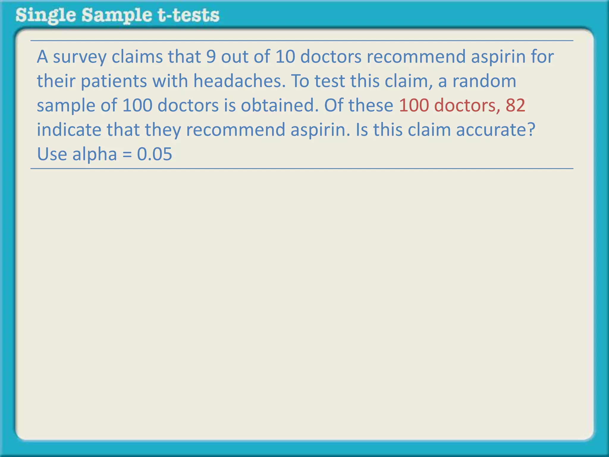 A survey claims that 9 out of 10 doctors recommend aspirin for
their patients with headaches. To test this claim, a random
sample of 100 doctors is obtained. Of these 100 doctors, 82
indicate that they recommend aspirin. Is this claim accurate?
Use alpha = 0.05
 