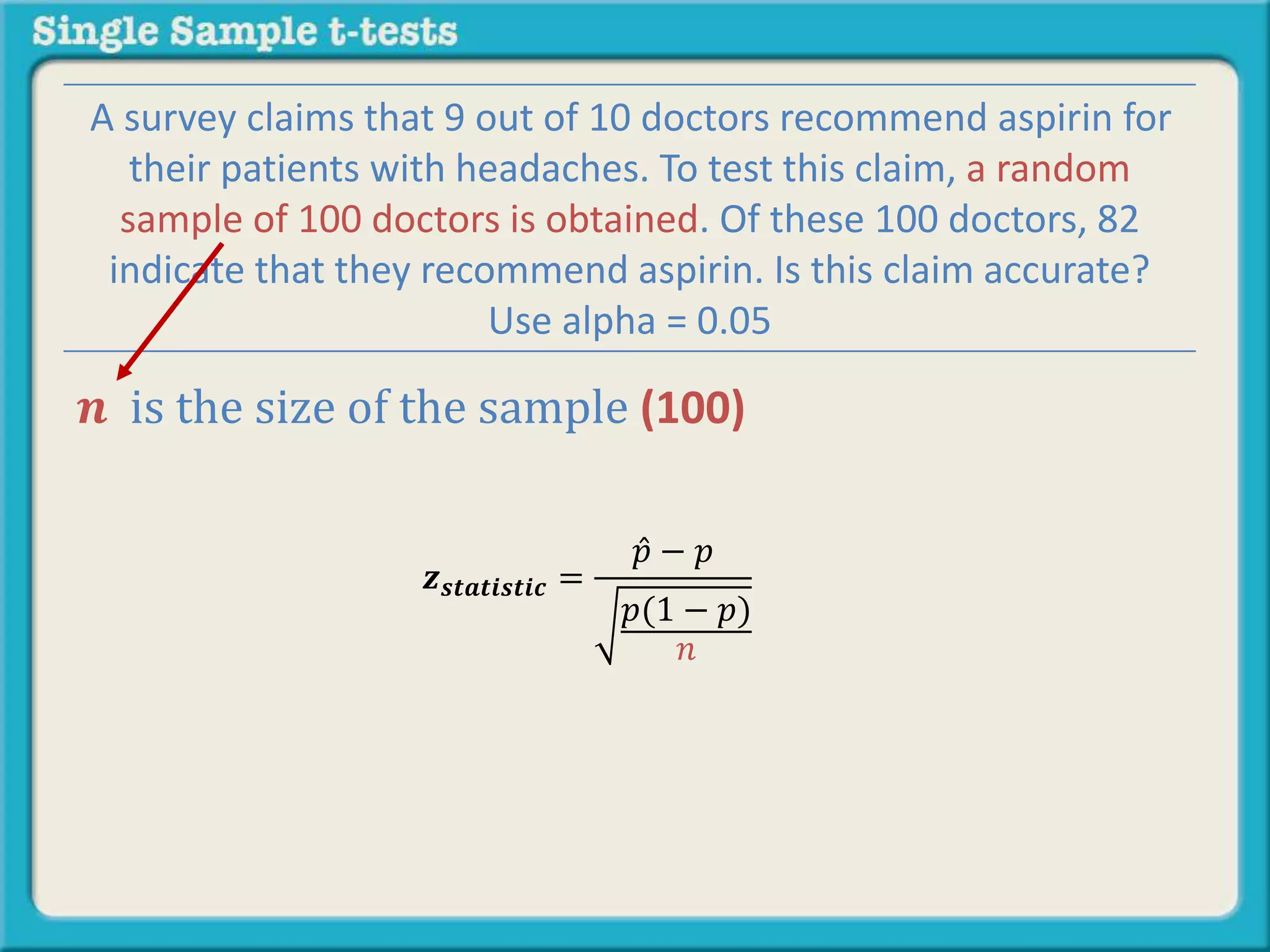 𝒛 𝒔𝒕𝒂𝒕𝒊𝒔𝒕𝒊𝒄 =
𝑝 − 𝑝
𝑝(1 − 𝑝)
𝑛
A survey claims that 9 out of 10 doctors recommend aspirin for
their patients with headaches. To test this claim, a random
sample of 100 doctors is obtained. Of these 100 doctors, 82
indicate that they recommend aspirin. Is this claim accurate?
Use alpha = 0.05
𝒏 is the size of the sample (100)
 
