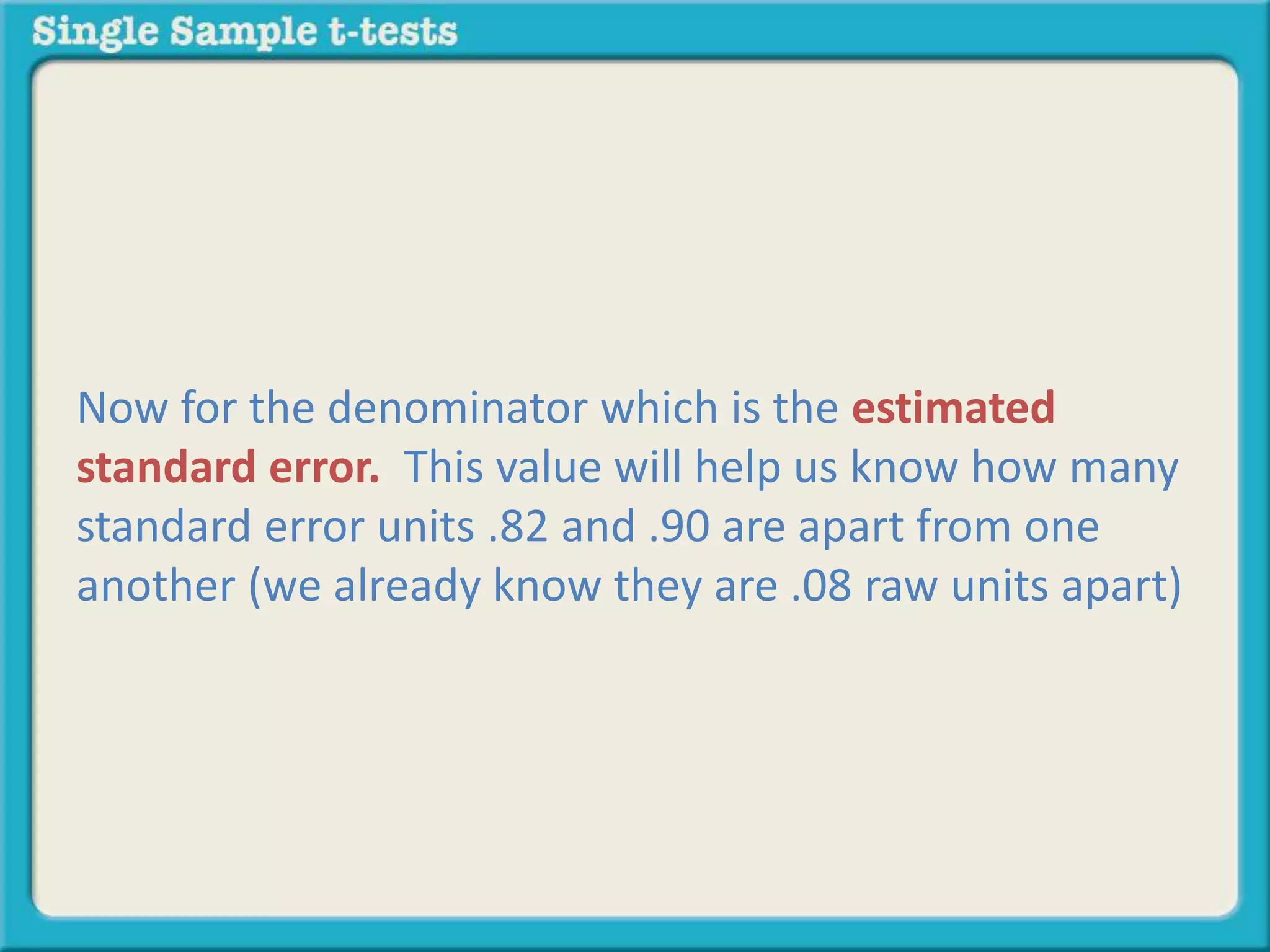 Now for the denominator which is the estimated
standard error. This value will help us know how many
standard error units .82 and .90 are apart from one
another (we already know they are .08 raw units apart)
 