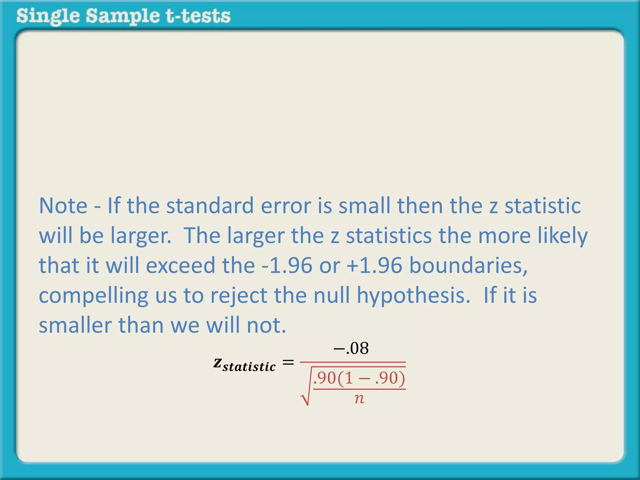 𝒛 𝒔𝒕𝒂𝒕𝒊𝒔𝒕𝒊𝒄 =
−.08
.90(1 − .90)
𝑛
Note - If the standard error is small then the z statistic
will be larger. The larger the z statistics the more likely
that it will exceed the -1.96 or +1.96 boundaries,
compelling us to reject the null hypothesis. If it is
smaller than we will not.
 