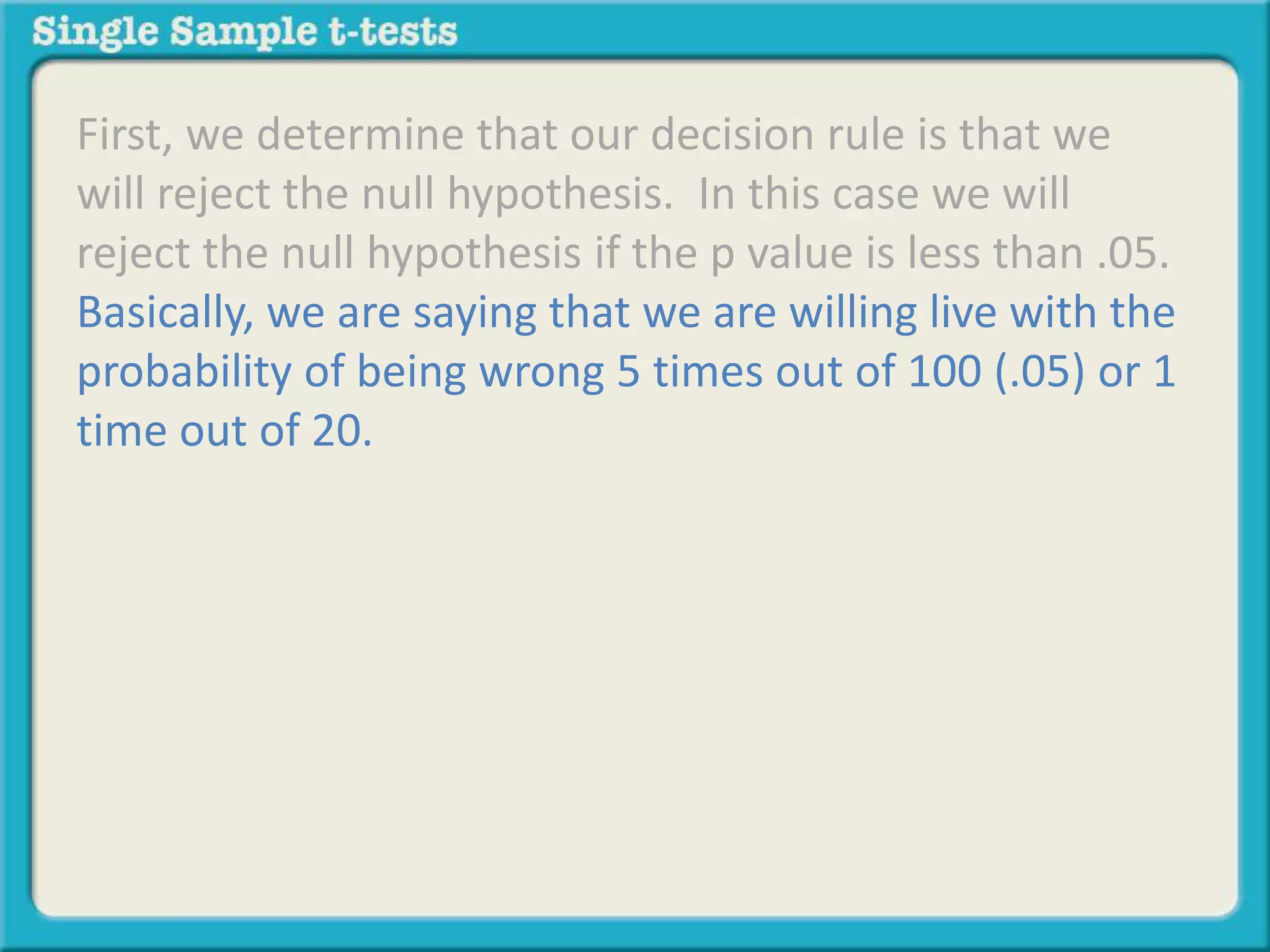 First, we determine that our decision rule is that we
will reject the null hypothesis. In this case we will
reject the null hypothesis if the p value is less than .05.
Basically, we are saying that we are willing live with the
probability of being wrong 5 times out of 100 (.05) or 1
time out of 20.
 