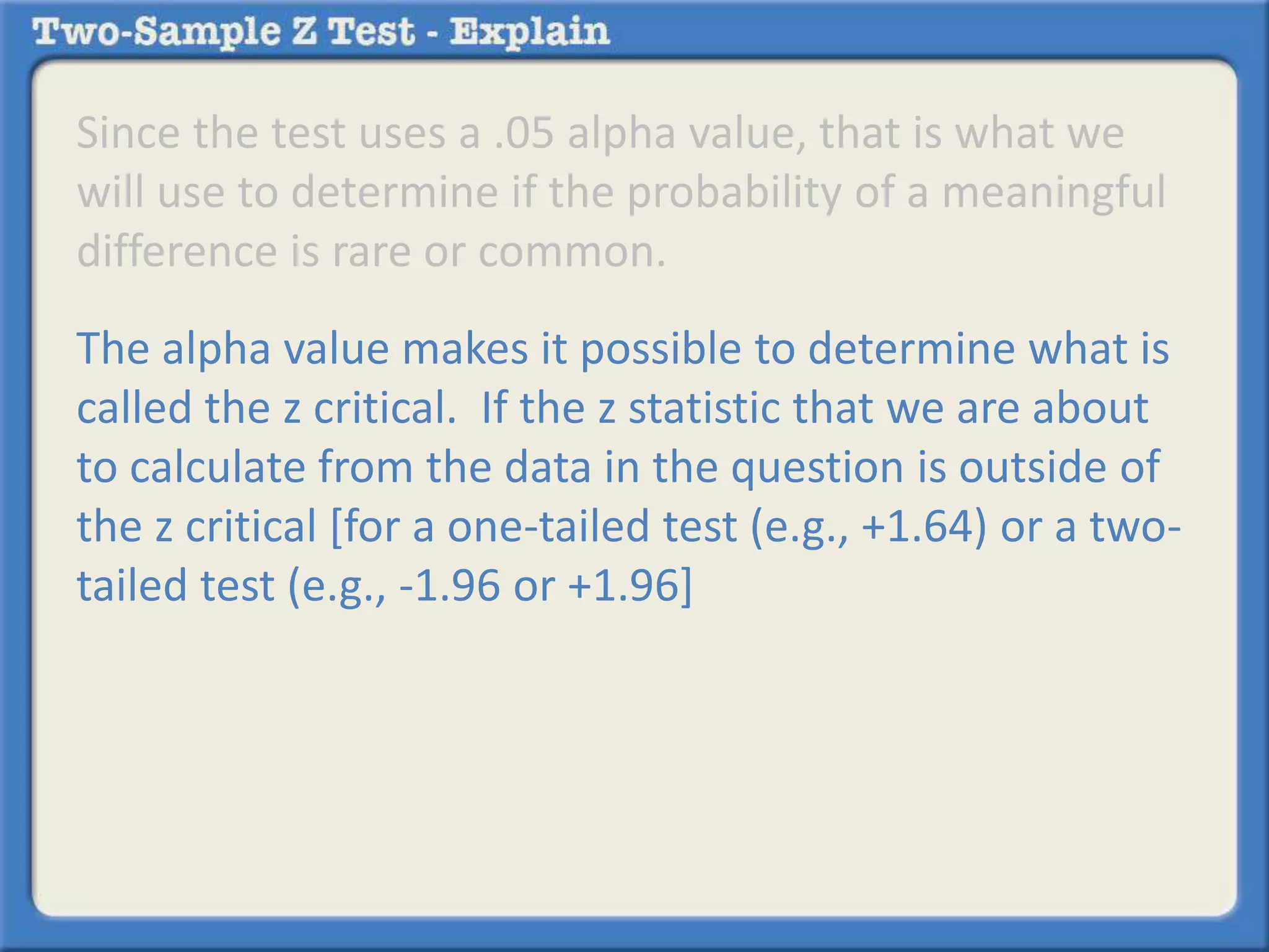 Since the test uses a .05 alpha value, that is what we
will use to determine if the probability of a meaningful
difference is rare or common.
The alpha value makes it possible to determine what is
called the z critical. If the z statistic that we are about
to calculate from the data in the question is outside of
the z critical [for a one-tailed test (e.g., +1.64) or a two-
tailed test (e.g., -1.96 or +1.96]
 