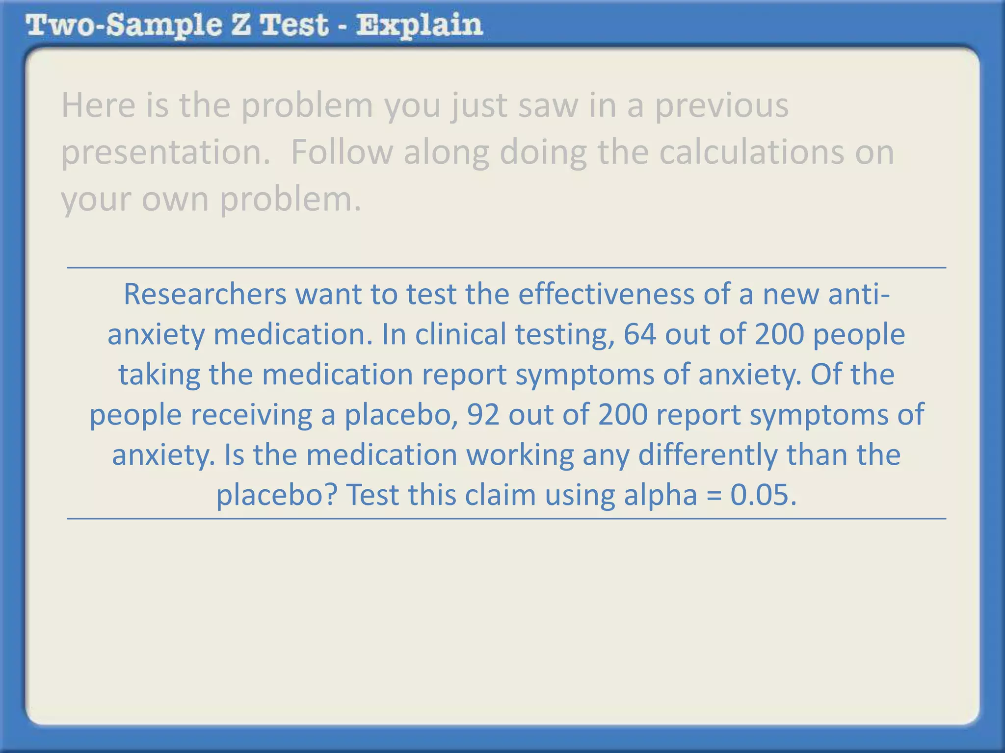 Here is the problem you just saw in a previous
presentation. Follow along doing the calculations on
your own problem.
Researchers want to test the effectiveness of a new anti-
anxiety medication. In clinical testing, 64 out of 200 people
taking the medication report symptoms of anxiety. Of the
people receiving a placebo, 92 out of 200 report symptoms of
anxiety. Is the medication working any differently than the
placebo? Test this claim using alpha = 0.05.
 