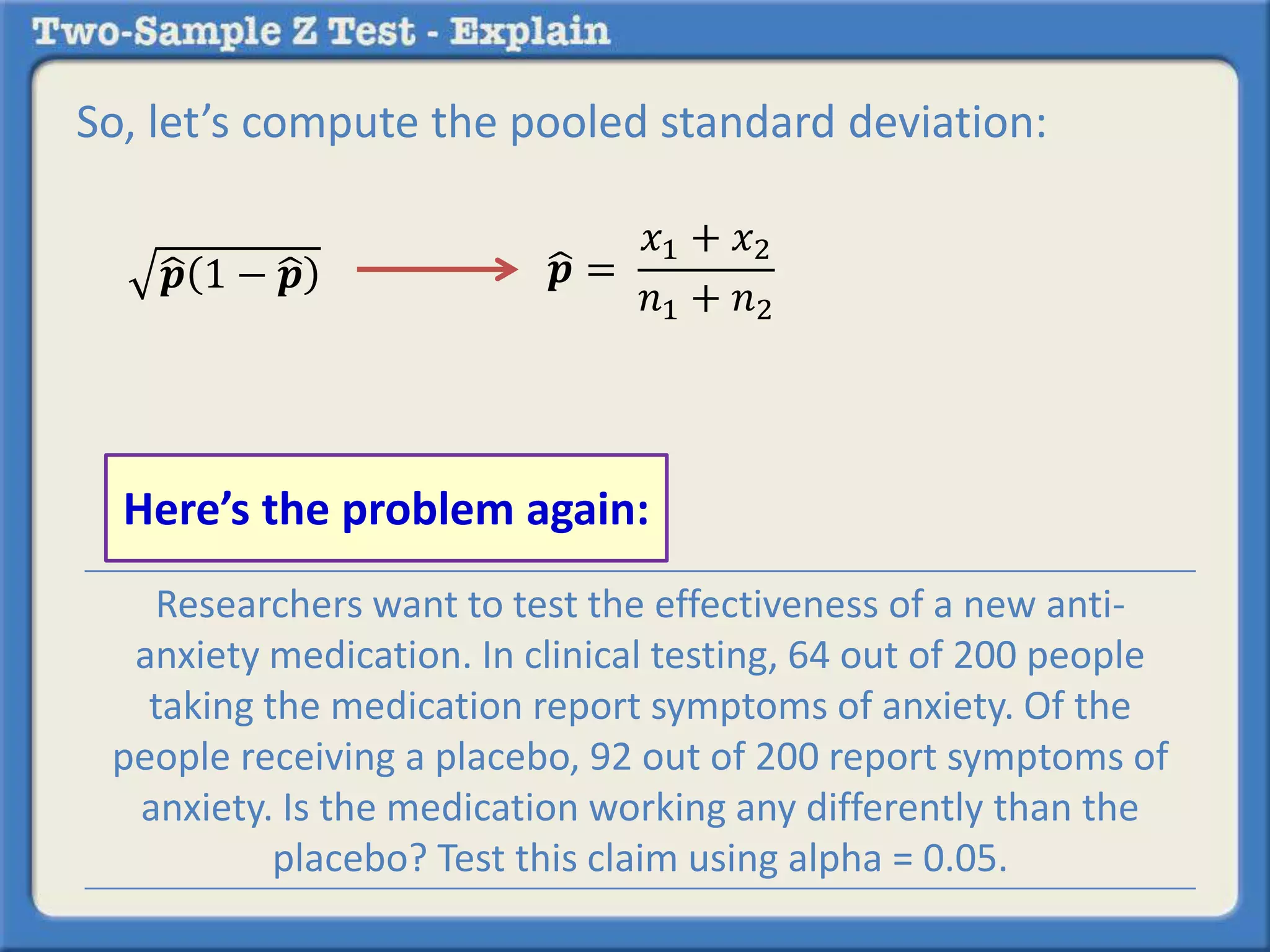 So, let’s compute the pooled standard deviation:
𝒑 1 − 𝒑 𝒑 =
𝑥1 + 𝑥2
𝑛1 + 𝑛2
Researchers want to test the effectiveness of a new anti-
anxiety medication. In clinical testing, 64 out of 200 people
taking the medication report symptoms of anxiety. Of the
people receiving a placebo, 92 out of 200 report symptoms of
anxiety. Is the medication working any differently than the
placebo? Test this claim using alpha = 0.05.
Here’s the problem again:
 