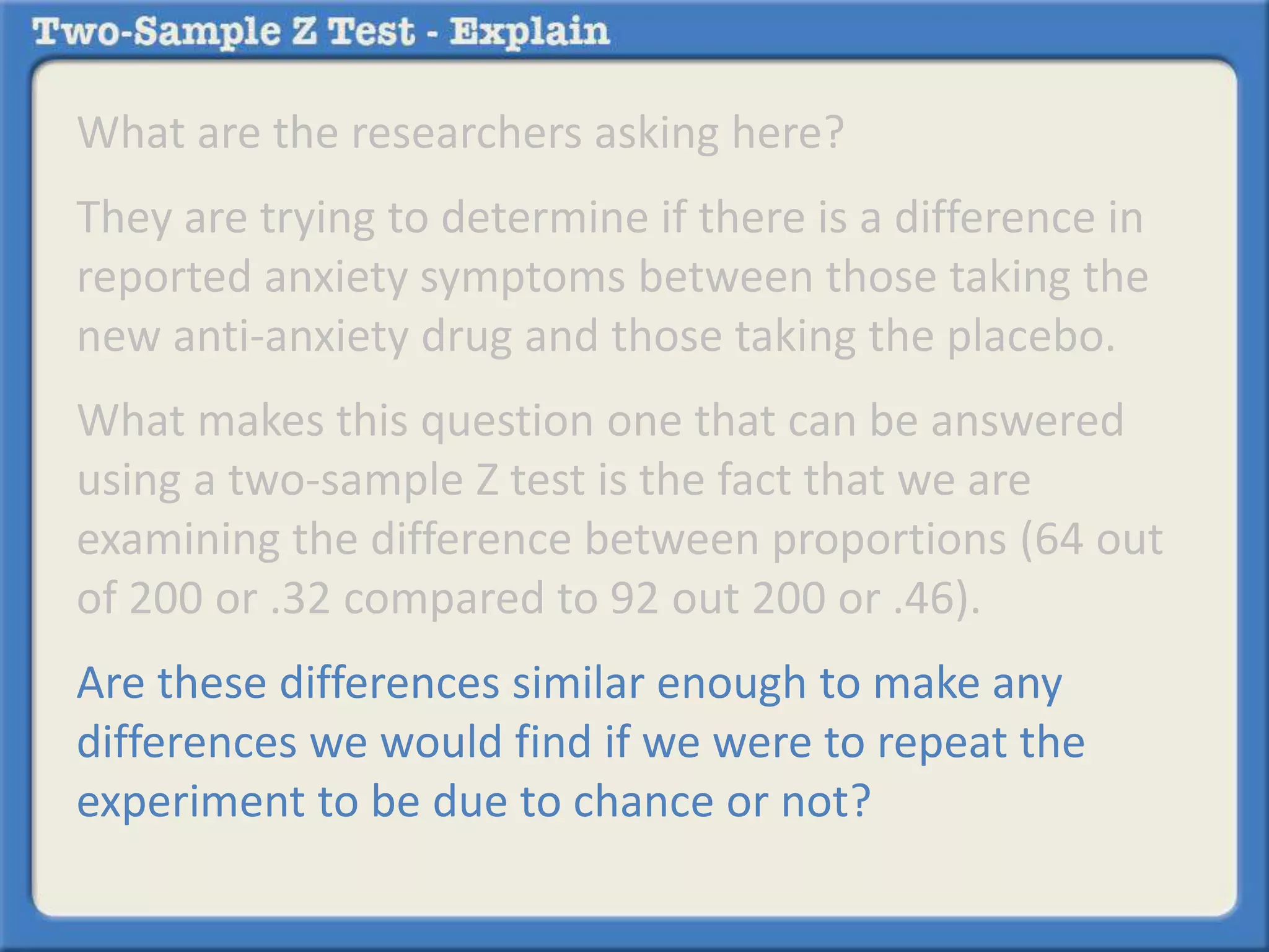 What are the researchers asking here?
They are trying to determine if there is a difference in
reported anxiety symptoms between those taking the
new anti-anxiety drug and those taking the placebo.
What makes this question one that can be answered
using a two-sample Z test is the fact that we are
examining the difference between proportions (64 out
of 200 or .32 compared to 92 out 200 or .46).
Are these differences similar enough to make any
differences we would find if we were to repeat the
experiment to be due to chance or not?
 