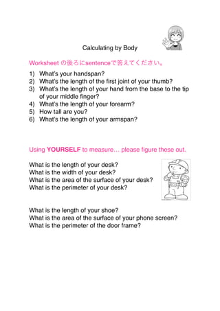 Calculating by Body 
"
Worksheet の後ろにsentenceで答えてください。"
1) What’s your handspan?"
2) What’s the length of the ﬁrst joint of your thumb?"
3) What’s the length of your hand from the base to the tip
of your middle ﬁnger?"
4) What’s the length of your forearm?"
5) How tall are you?"
6) What’s the length of your armspan?"
"
"
"
Using YOURSELF to measure… please ﬁgure these out."
"
What is the length of your desk?"
What is the width of your desk?"
What is the area of the surface of your desk?"
What is the perimeter of your desk?"
"
"
What is the length of your shoe?"
What is the area of the surface of your phone screen?"
What is the perimeter of the door frame?"
 