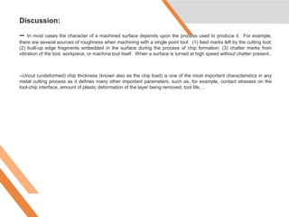 Discussion:
-- In most cases the character of a machined surface depends upon the process used to produce it. For example,
there are several sources of roughness when machining with a single point tool: (1) feed marks left by the cutting tool;
(2) built-up edge fragments embedded in the surface during the process of chip formation; (3) chatter marks from
vibration of the tool, workpiece, or machine tool itself. When a surface is turned at high speed without chatter present..
--Uncut (undeformed) chip thickness (known also as the chip load) is one of the most important characteristics in any
metal cutting process as it defines many other important parameters, such as, for example, contact stresses on the
tool-chip interface, amount of plastic deformation of the layer being removed, tool life, ..
 