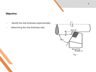 Objective:
• identify the chip thickness experimentally.
• determining the chip thickness ratio.
2
Fig 1
 