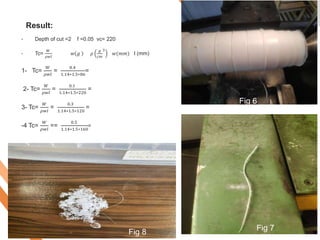 Result:
• Depth of cut =2 f =0.05 vc= 220
• Tc=
𝑊
𝜌𝑤𝑙
𝑤 𝑔 𝜌
𝑔
𝑐𝑚
3
𝑤(𝑚𝑚) l (mm)
1- Tc=
𝑊
𝜌𝑤𝑙
=
0.4
1.14∗1.5∗86
=
2- Tc=
𝑊
𝜌𝑤𝑙
=
0.1
1.14∗1.5∗220
=
3- Tc=
𝑊
𝜌𝑤𝑙
=
0.3
1.14∗1.5∗120
=
-4 Tc=
𝑊
𝜌𝑤𝑙
==
0.5
1.14∗1.5∗160
=
Fig 6
Fig 7
Fig 8
 