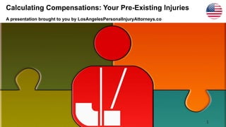 Calculating Compensations: Your Pre-Existing Injuries
A presentation brought to you by LosAngelesPersonalInjuryAttorneys.co
1
 