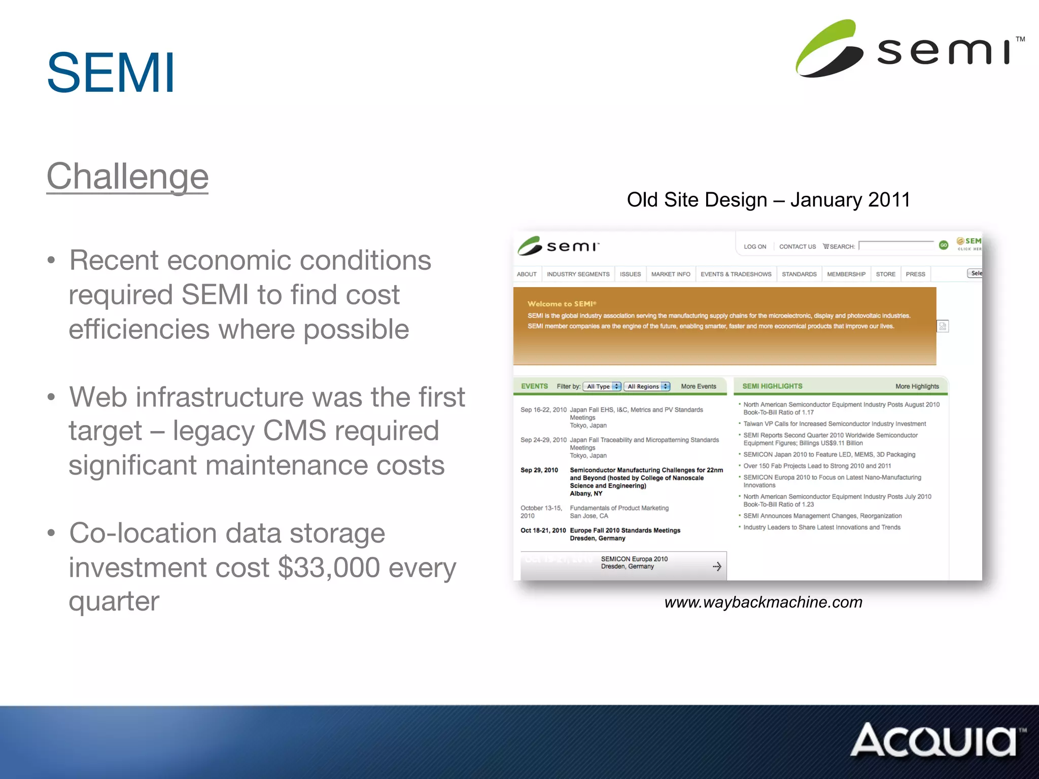 SEMI
Challenge
                           Old Site Design – January 2011

•  Recent economic conditions
   required SEMI to ﬁnd cost
   eﬃciencies where possible

•  Web infrastructure was the ﬁrst
   target – legacy CMS required
   signiﬁcant maintenance costs

•  Co-location data storage
   investment cost $33,000 every
   quarter
                             www.waybackmachine.com
 