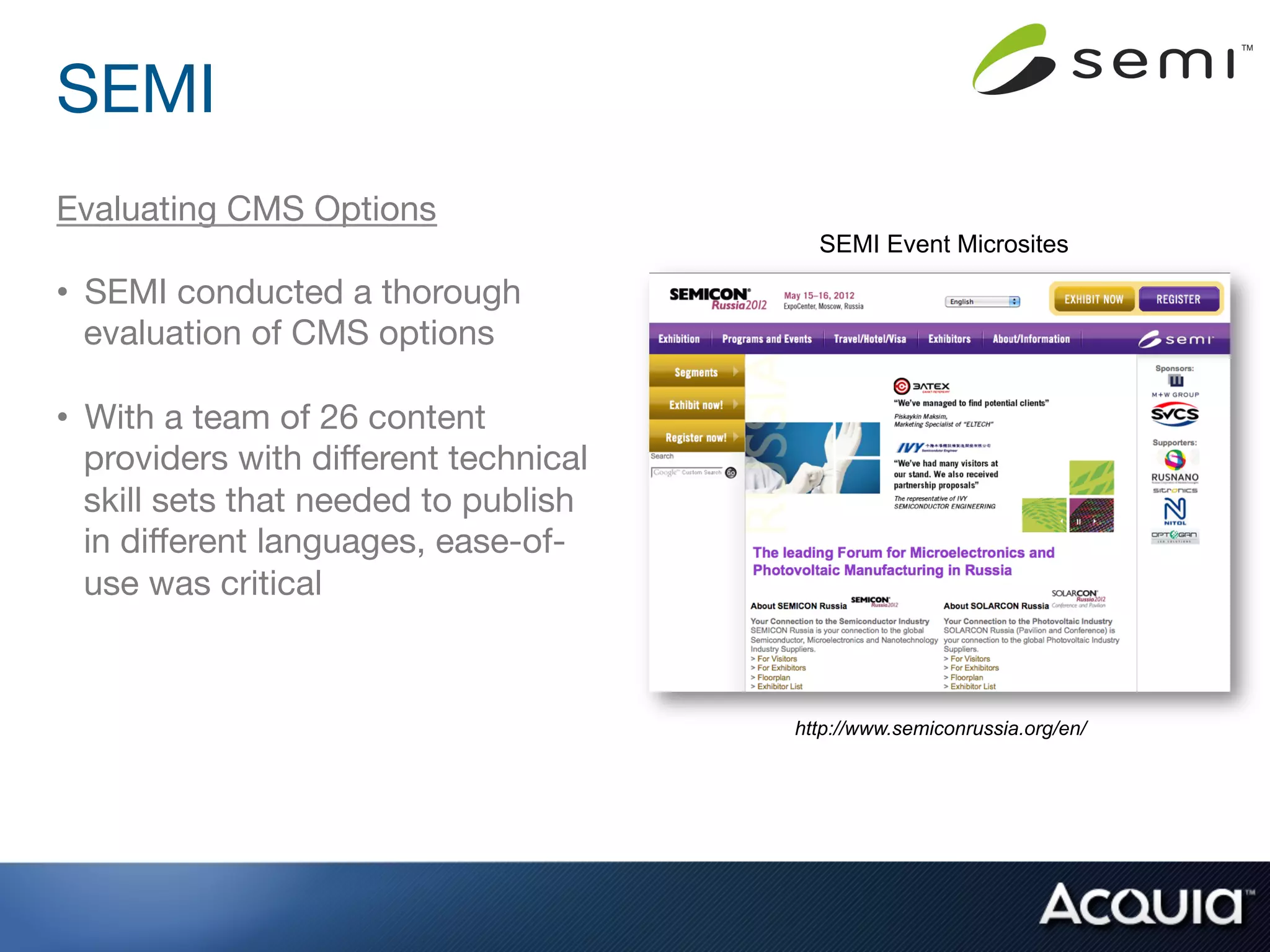 SEMI
Evaluating CMS Options
                                         SEMI Event Microsites

•  SEMI conducted a thorough
   evaluation of CMS options

•  With a team of 26 content
   providers with diﬀerent technical
   skill sets that needed to publish
   in diﬀerent languages, ease-of-
   use was critical



                                       http://www.semiconrussia.org/en/
 