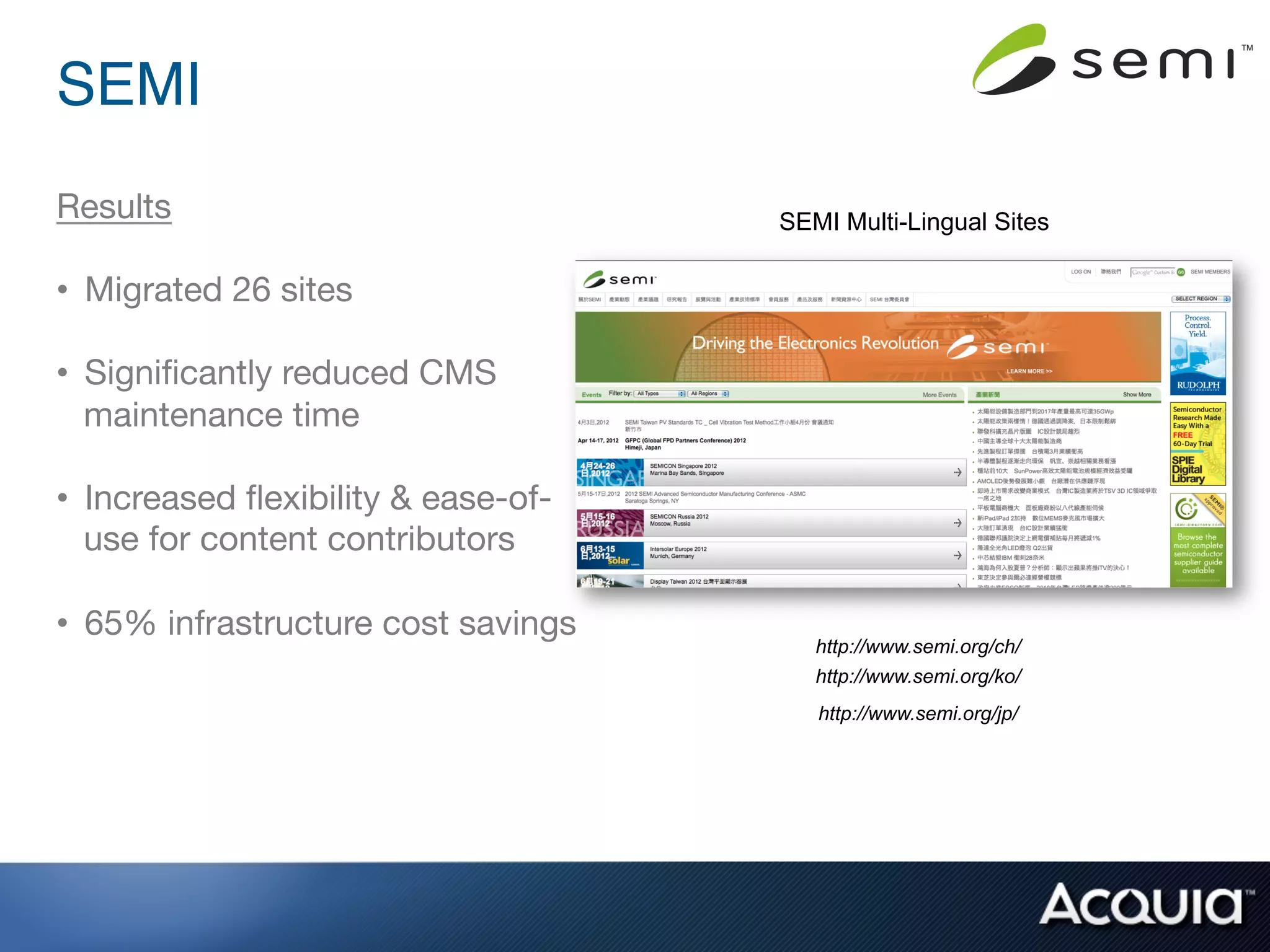 SEMI!
Results
                              SEMI Multi-Lingual Sites

•  Migrated 26 sites

•  Signiﬁcantly reduced CMS
   maintenance time

•  Increased ﬂexibility & ease-of-
   use for content contributors

•  65% infrastructure cost savings
                                         http://www.semi.org/ch/
                                         http://www.semi.org/ko/
                                         http://www.semi.org/jp/
 