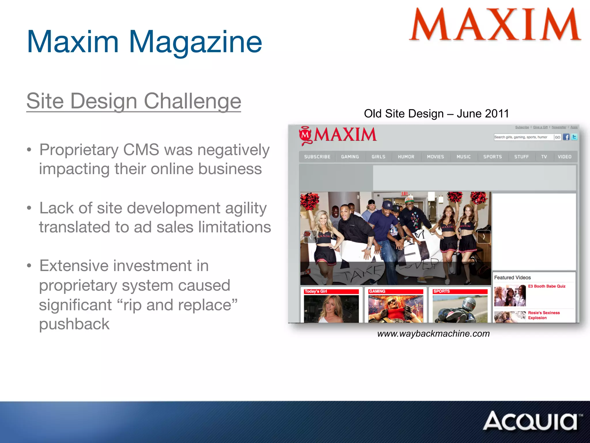 Maxim Magazine 
Site Design Challenge
                   Old Site Design – June 2011

•  Proprietary CMS was negatively
   impacting their online business

•  Lack of site development agility
   translated to ad sales limitations

•  Extensive investment in
   proprietary system caused
   signiﬁcant “rip and replace”
   pushback
                               www.waybackmachine.com
 