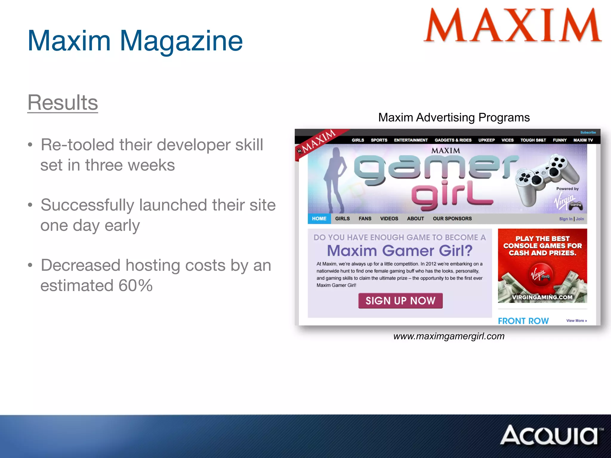 Maxim Magazine !

Results
                                      Maxim Advertising Programs

•  Re-tooled their developer skill
   set in three weeks

•  Successfully launched their site
   one day early

•  Decreased hosting costs by an
   estimated 60%

                                        www.maximgamergirl.com
 