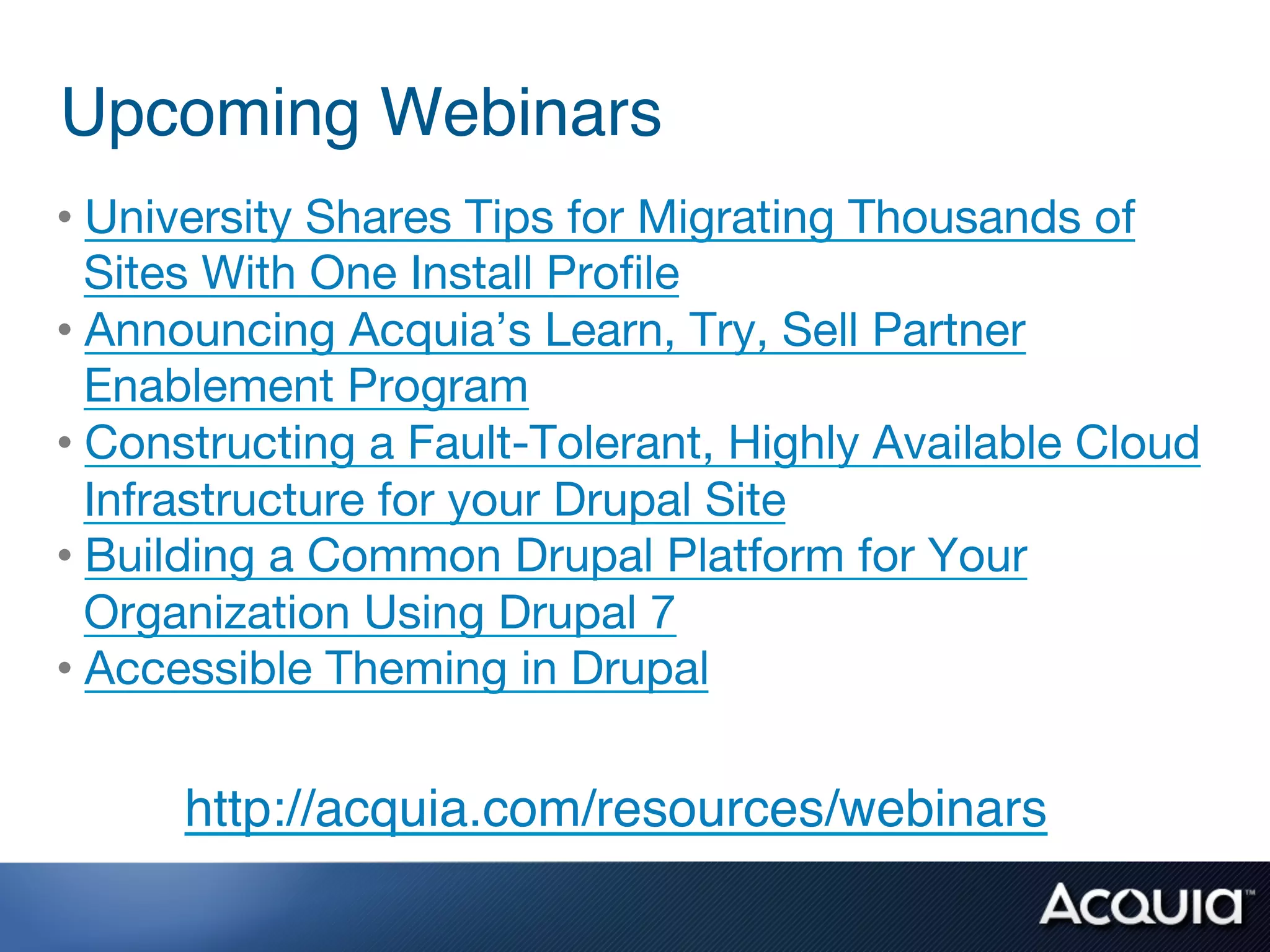 Upcoming Webinars!
•  University Shares Tips for Migrating Thousands of
   Sites With One Install Proﬁle 
•  Announcing Acquia’s Learn, Try, Sell Partner
   Enablement Program 
•  Constructing a Fault-Tolerant, Highly Available Cloud
   Infrastructure for your Drupal Site 
•  Building a Common Drupal Platform for Your
   Organization Using Drupal 7 
•  Accessible Theming in Drupal 


      http://acquia.com/resources/webinars!
 