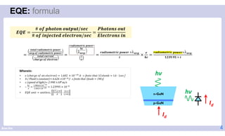 Brian Kim
EQE: formula
4
Wherein:
# / !
# " #! ! ! ! $ / !
%
! $ "
• & 'ℎ)*+& ,- ). &/&'0*,. 1.602 × 10789 : · ; [.,0& 0ℎ)0 1=,/>?@ 1: · 1;&']
• h Plank’s constant 6.626 ×10−34 J · s [note that 1Joule 1W.s]
• c speed of light 2.998 ×108 m/s
• ∴
]^
_
8.9`ab×8cdef
8.acg×8cdeh 1.23995 × 107a
• jkj >.l0 >.l0/&;;,
n
o
p ·q
r
·
r·s
t·q
u $u " ! $" v!$
uwx. $u " ! $" v!$
u $$!
u$x! ! ! $
$u " ! $" v!$
uwx.
"
!
$u " ! $" v!$ × uwx.
"
×
! $u " ! $" v!$× uwx.
y z{.{| × "
n-GaN
p-GaN
hν
Id
Id
hν
 