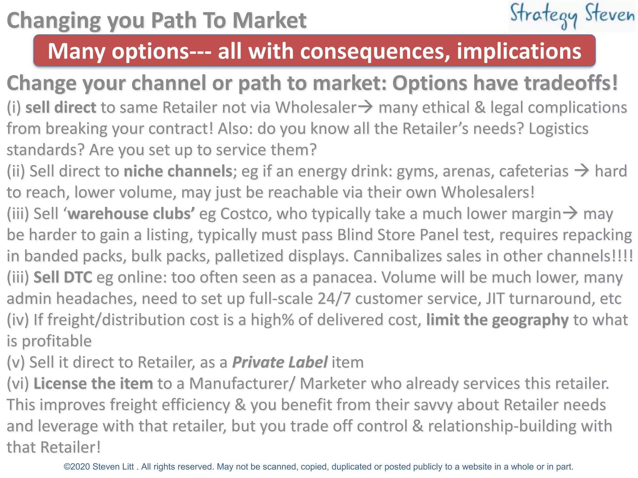 Changing you Path To Market
Change your channel or path to market: Options have tradeoffs!
(i) sell direct to same Retailer not via Wholesaler→ many ethical & legal complications
from breaking your contract! Also: do you know all the Retailer’s needs? Logistics
standards? Are you set up to service them?
(ii) Sell direct to niche channels; eg if an energy drink: gyms, arenas, cafeterias → hard
to reach, lower volume, may just be reachable via their own Wholesalers!
(iii) Sell ‘warehouse clubs’ eg Costco, who typically take a much lower margin→ may
be harder to gain a listing, typically must pass Blind Store Panel test, requires repacking
in banded packs, bulk packs, palletized displays. Cannibalizes sales in other channels!!!!
(iii) Sell DTC eg online: too often seen as a panacea. Volume will be much lower, many
admin headaches, need to set up full-scale 24/7 customer service, JIT turnaround, etc
(iv) If freight/distribution cost is a high% of delivered cost, limit the geography to what
is profitable
(v) Sell it direct to Retailer, as a Private Label item
(vi) License the item to a Manufacturer/ Marketer who already services this retailer.
This improves freight efficiency & you benefit from their savvy about Retailer needs
and leverage with that retailer, but you trade off control & relationship-building with
that Retailer!
©2020 Steven Litt . All rights reserved. May not be scanned, copied, duplicated or posted publicly to a website in a whole or in part.
Many options--- all with consequences, implications
 