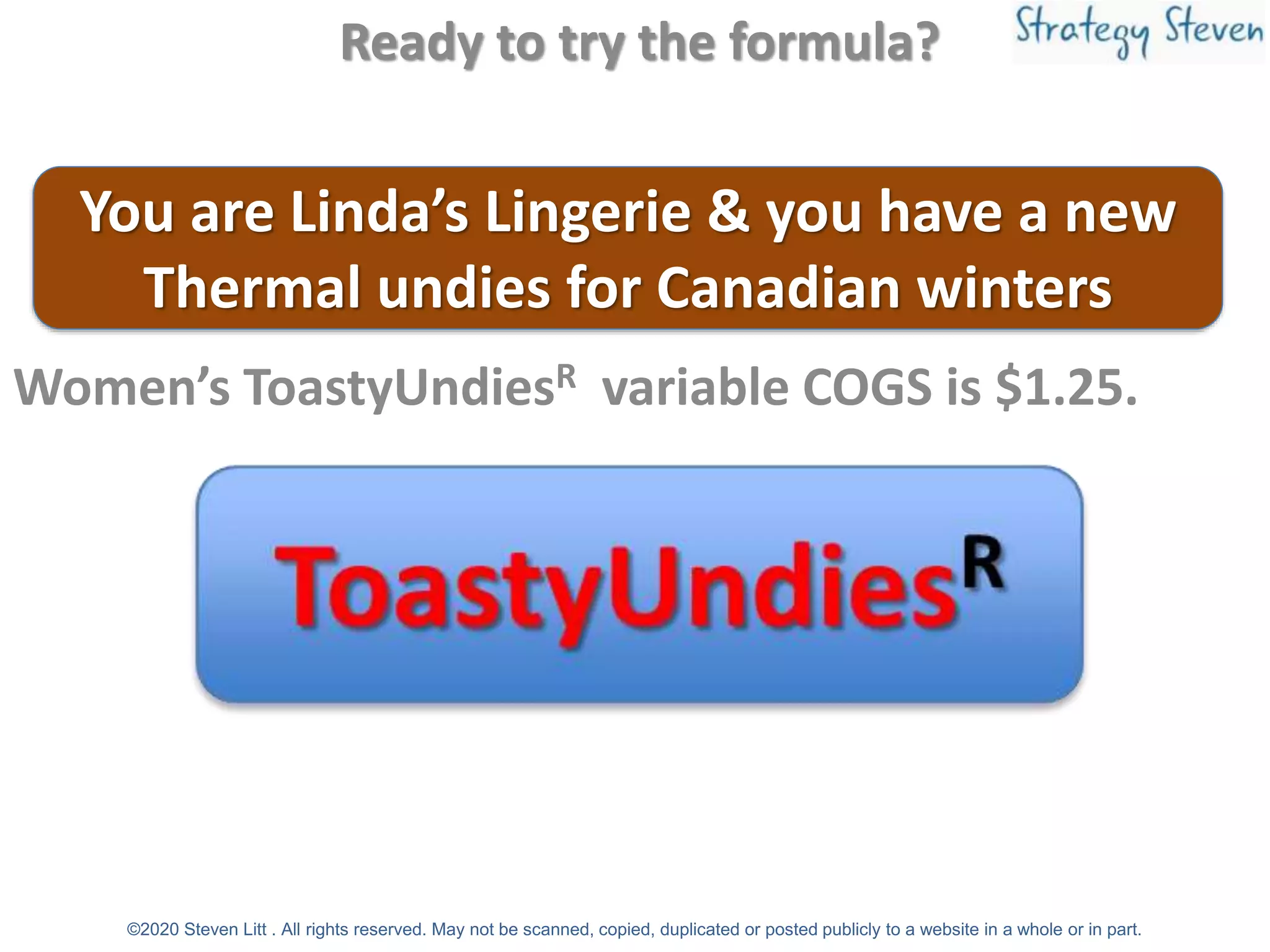 Ready to try the formula?
Women’s ToastyUndiesR variable COGS is $1.25.
You are Linda’s Lingerie & you have a new
Thermal undies for Canadian winters
©2020 Steven Litt . All rights reserved. May not be scanned, copied, duplicated or posted publicly to a website in a whole or in part.
 