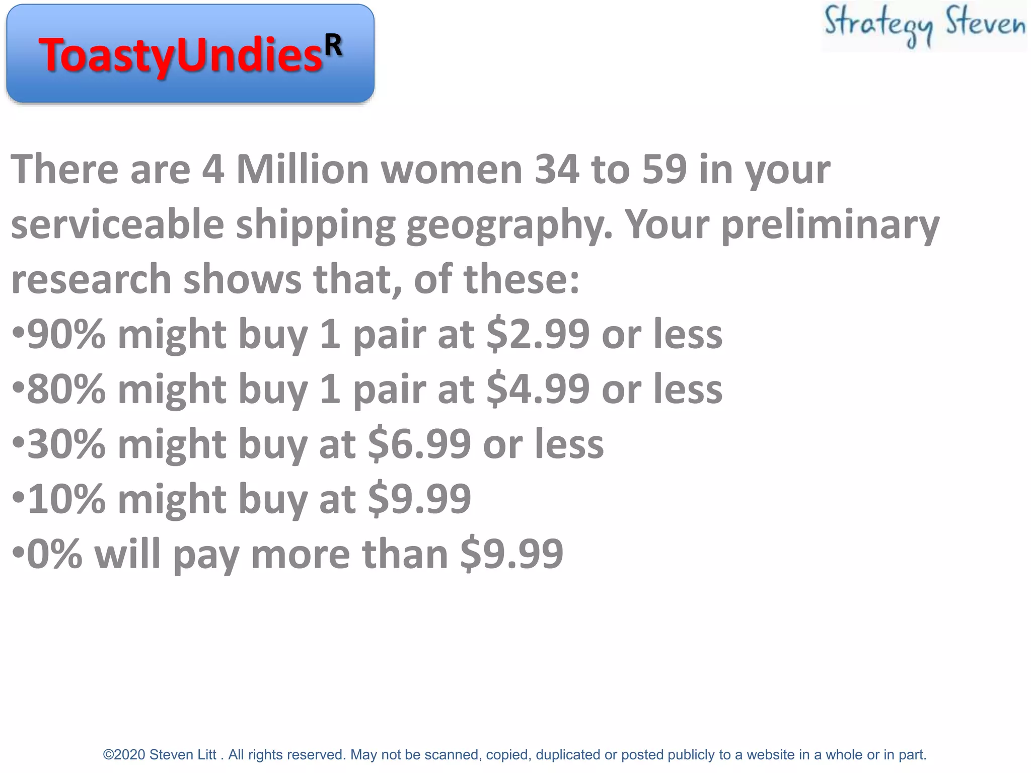 There are 4 Million women 34 to 59 in your
serviceable shipping geography. Your preliminary
research shows that, of these:
•90% might buy 1 pair at $2.99 or less
•80% might buy 1 pair at $4.99 or less
•30% might buy at $6.99 or less
•10% might buy at $9.99
•0% will pay more than $9.99
ToastyUndiesR
©2020 Steven Litt . All rights reserved. May not be scanned, copied, duplicated or posted publicly to a website in a whole or in part.
 