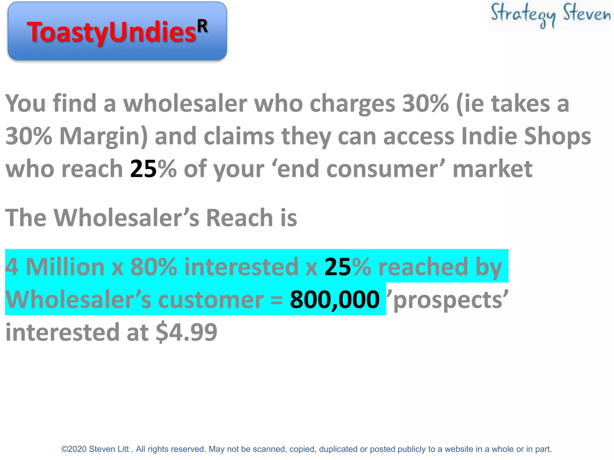You find a wholesaler who charges 30% (ie takes a
30% Margin) and claims they can access Indie Shops
who reach 25% of your ‘end consumer’ market
The Wholesaler’s Reach is
4 Million x 80% interested x 25% reached by
Wholesaler’s customer = 800,000 ’prospects’
interested at $4.99
ToastyUndiesR
©2020 Steven Litt . All rights reserved. May not be scanned, copied, duplicated or posted publicly to a website in a whole or in part.
 