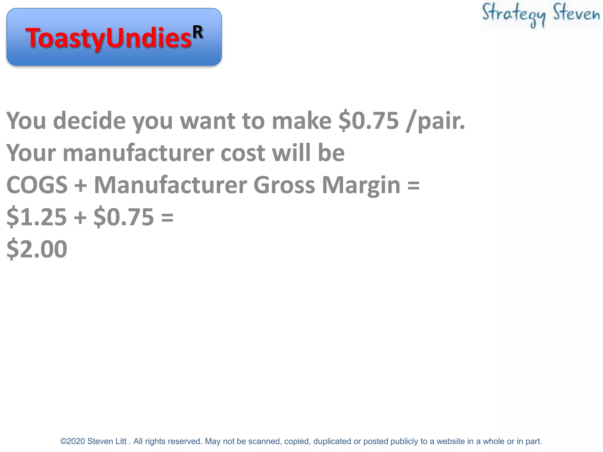 You decide you want to make $0.75 /pair.
Your manufacturer cost will be
COGS + Manufacturer Gross Margin =
$1.25 + $0.75 =
$2.00
ToastyUndiesR
©2020 Steven Litt . All rights reserved. May not be scanned, copied, duplicated or posted publicly to a website in a whole or in part.
 
