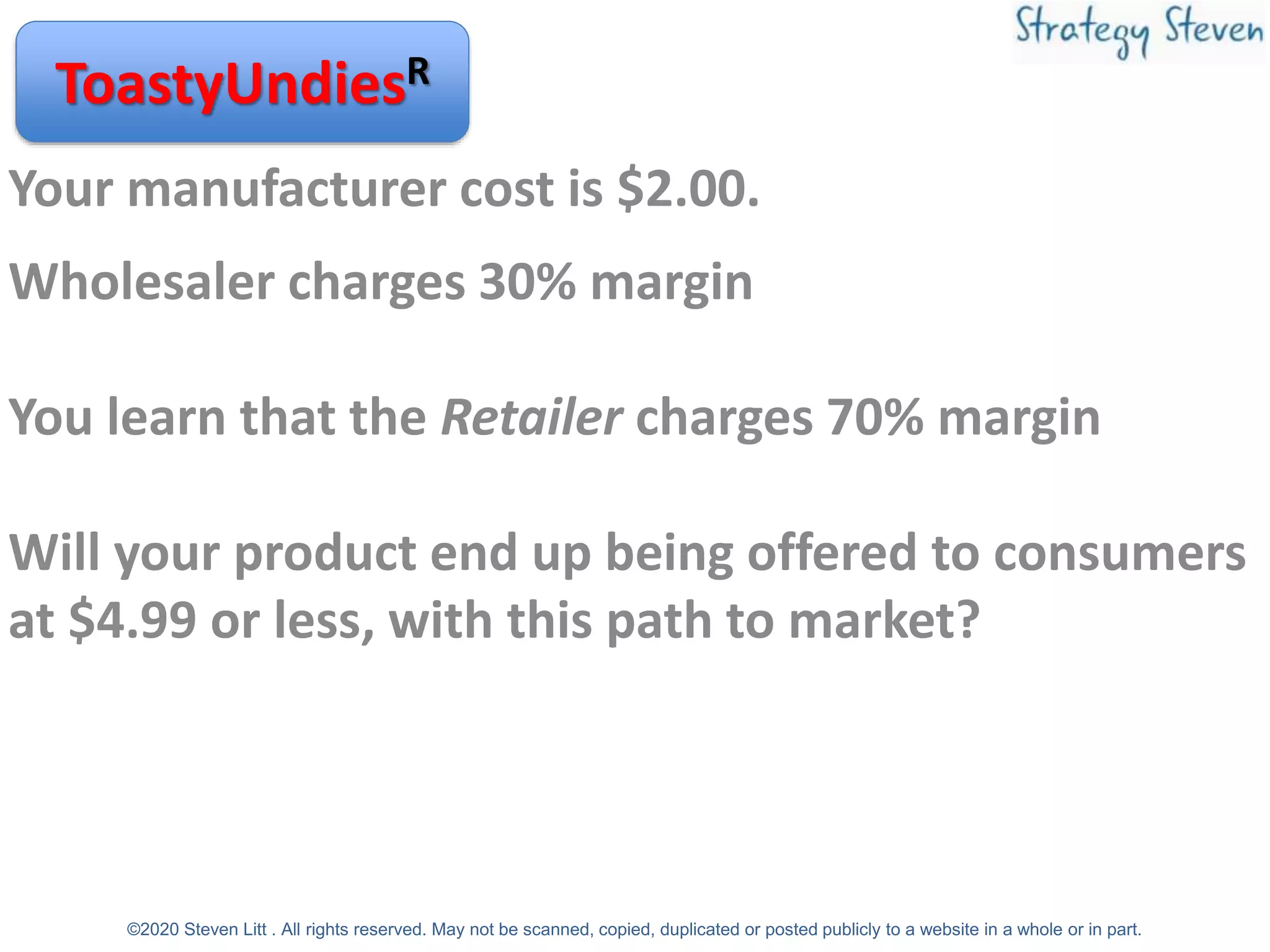 Your manufacturer cost is $2.00.
Wholesaler charges 30% margin
You learn that the Retailer charges 70% margin
Will your product end up being offered to consumers
at $4.99 or less, with this path to market?
ToastyUndiesR
©2020 Steven Litt . All rights reserved. May not be scanned, copied, duplicated or posted publicly to a website in a whole or in part.
 
