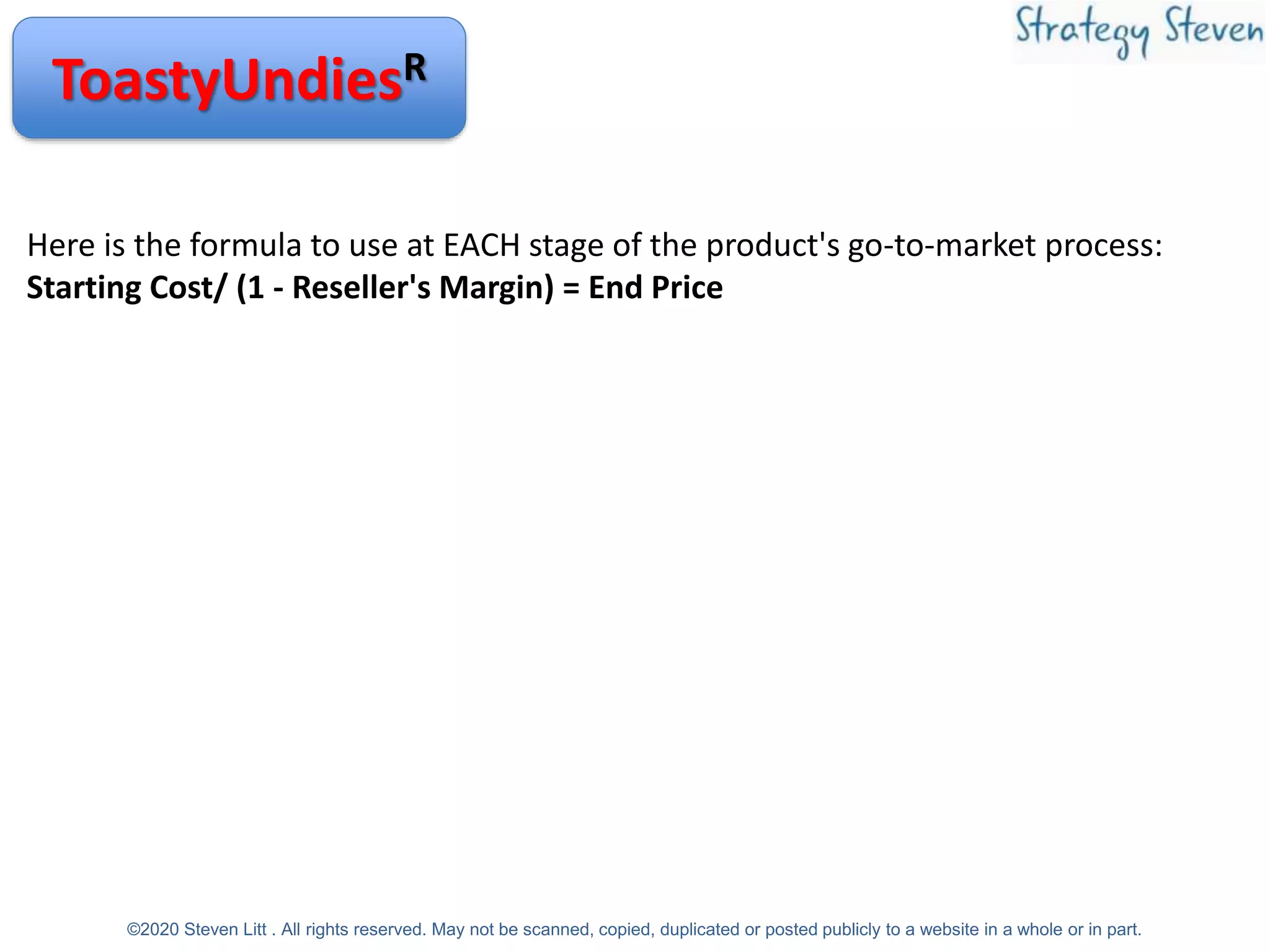 ToastyUndiesR
Here is the formula to use at EACH stage of the product's go-to-market process:
Starting Cost/ (1 - Reseller's Margin) = End Price
©2020 Steven Litt . All rights reserved. May not be scanned, copied, duplicated or posted publicly to a website in a whole or in part.
 
