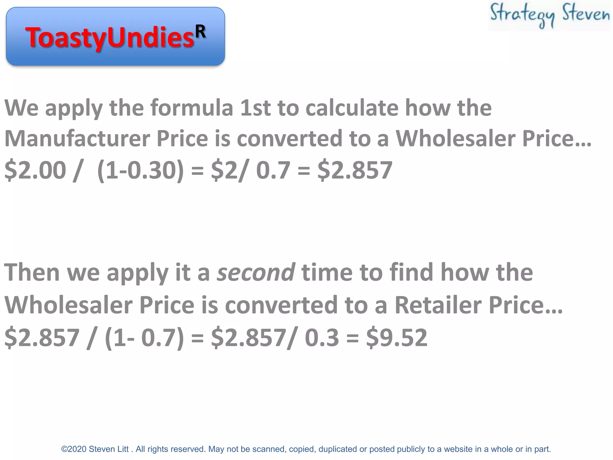 ToastyUndiesR
We apply the formula 1st to calculate how the
Manufacturer Price is converted to a Wholesaler Price…
$2.00 / (1-0.30) = $2/ 0.7 = $2.857
Then we apply it a second time to find how the
Wholesaler Price is converted to a Retailer Price…
$2.857 / (1- 0.7) = $2.857/ 0.3 = $9.52
©2020 Steven Litt . All rights reserved. May not be scanned, copied, duplicated or posted publicly to a website in a whole or in part.
 