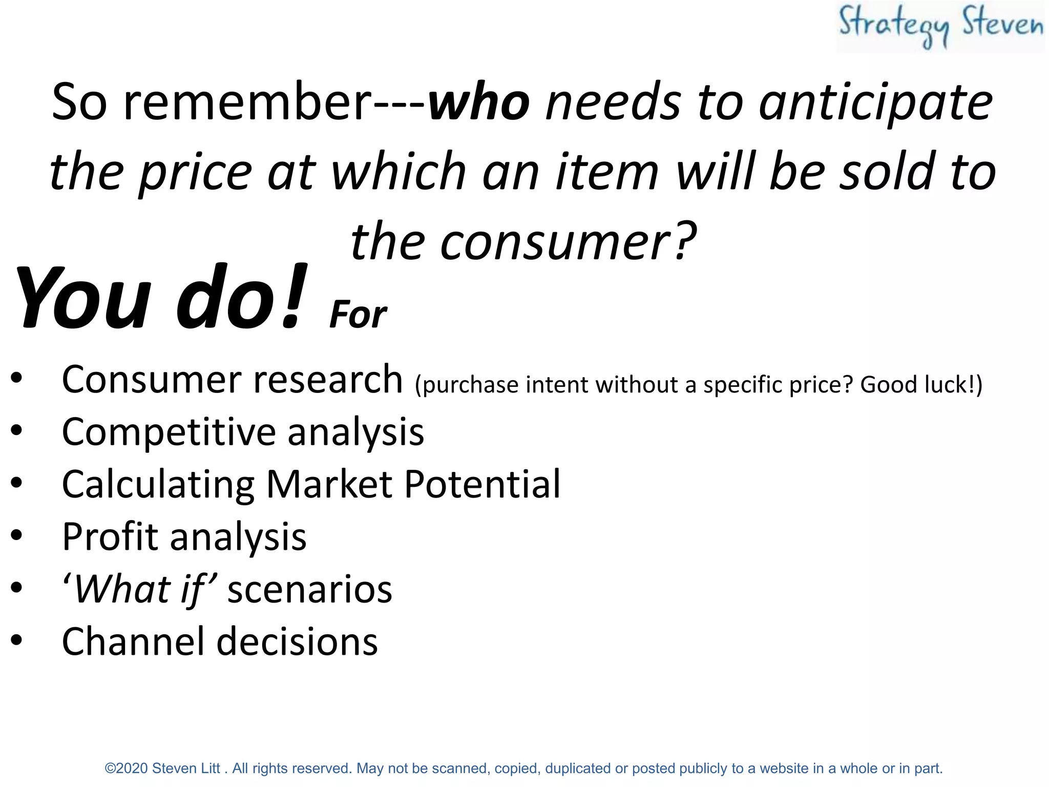 So remember---who needs to anticipate
the price at which an item will be sold to
the consumer?
You do! For
• Consumer research (purchase intent without a specific price? Good luck!)
• Competitive analysis
• Calculating Market Potential
• Profit analysis
• ‘What if’ scenarios
• Channel decisions
©2020 Steven Litt . All rights reserved. May not be scanned, copied, duplicated or posted publicly to a website in a whole or in part.
 