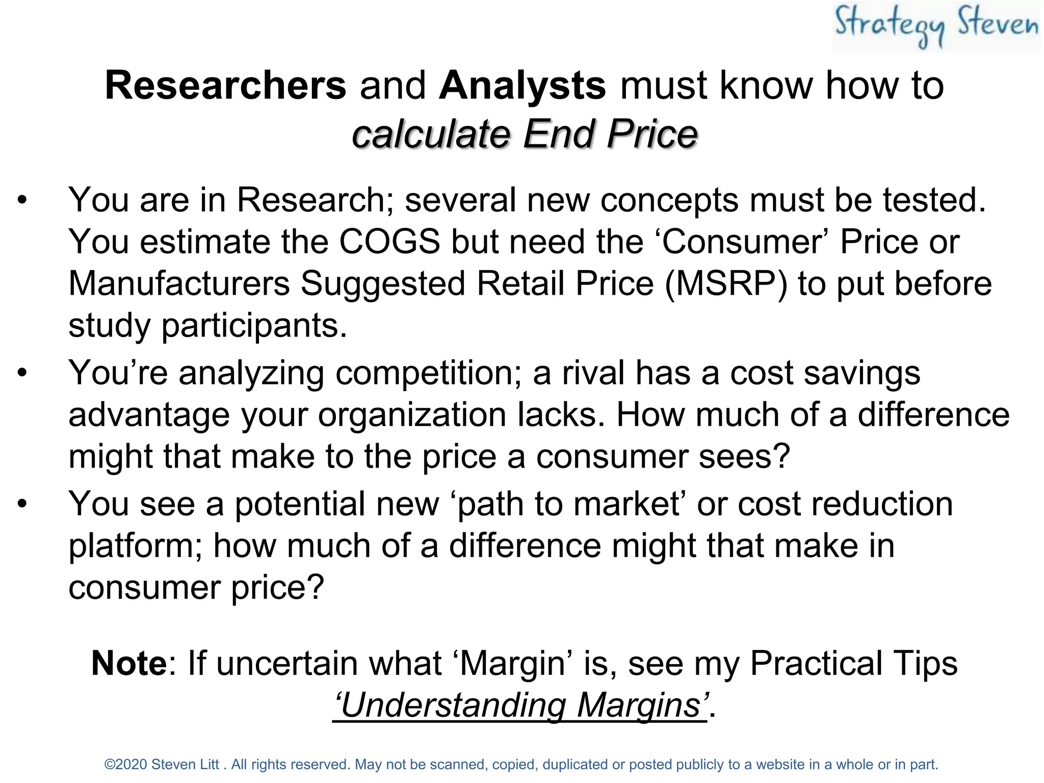 Researchers and Analysts must know how to
calculate End Price
• You are in Research; several new concepts must be tested.
You estimate the COGS but need the ‘Consumer’ Price or
Manufacturers Suggested Retail Price (MSRP) to put before
study participants.
• You’re analyzing competition; a rival has a cost savings
advantage your organization lacks. How much of a difference
might that make to the price a consumer sees?
• You see a potential new ‘path to market’ or cost reduction
platform; how much of a difference might that make in
consumer price?
Note: If uncertain what ‘Margin’ is, see my Practical Tips
‘Understanding Margins’.
©2020 Steven Litt . All rights reserved. May not be scanned, copied, duplicated or posted publicly to a website in a whole or in part.
 