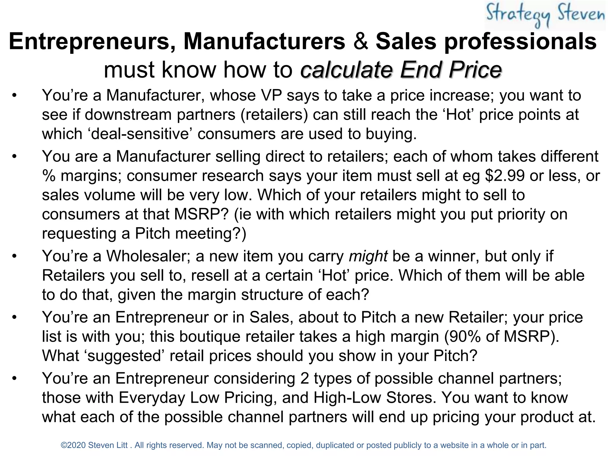 Entrepreneurs, Manufacturers & Sales professionals
must know how to calculate End Price
• You’re a Manufacturer, whose VP says to take a price increase; you want to
see if downstream partners (retailers) can still reach the ‘Hot’ price points at
which ‘deal-sensitive’ consumers are used to buying.
• You are a Manufacturer selling direct to retailers; each of whom takes different
% margins; consumer research says your item must sell at eg $2.99 or less, or
sales volume will be very low. Which of your retailers might to sell to
consumers at that MSRP? (ie with which retailers might you put priority on
requesting a Pitch meeting?)
• You’re a Wholesaler; a new item you carry might be a winner, but only if
Retailers you sell to, resell at a certain ‘Hot’ price. Which of them will be able
to do that, given the margin structure of each?
• You’re an Entrepreneur or in Sales, about to Pitch a new Retailer; your price
list is with you; this boutique retailer takes a high margin (90% of MSRP).
What ‘suggested’ retail prices should you show in your Pitch?
• You’re an Entrepreneur considering 2 types of possible channel partners;
those with Everyday Low Pricing, and High-Low Stores. You want to know
what each of the possible channel partners will end up pricing your product at.
©2020 Steven Litt . All rights reserved. May not be scanned, copied, duplicated or posted publicly to a website in a whole or in part.
 