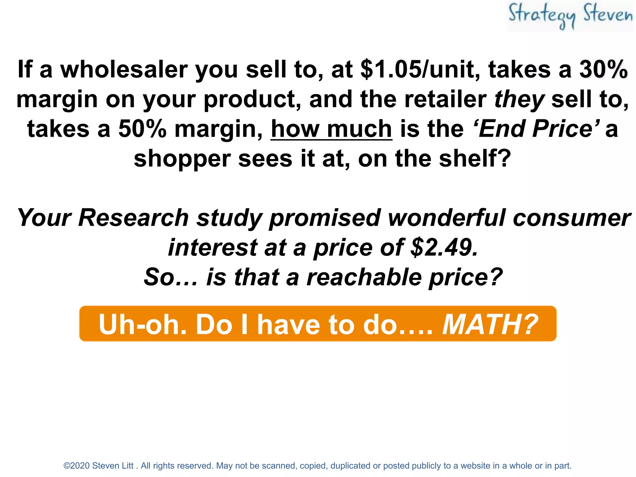 If a wholesaler you sell to, at $1.05/unit, takes a 30%
margin on your product, and the retailer they sell to,
takes a 50% margin, how much is the ‘End Price’ a
shopper sees it at, on the shelf?
Your Research study promised wonderful consumer
interest at a price of $2.49.
So… is that a reachable price?
Uh-oh. Do I have to do…. MATH?
©2020 Steven Litt . All rights reserved. May not be scanned, copied, duplicated or posted publicly to a website in a whole or in part.
 