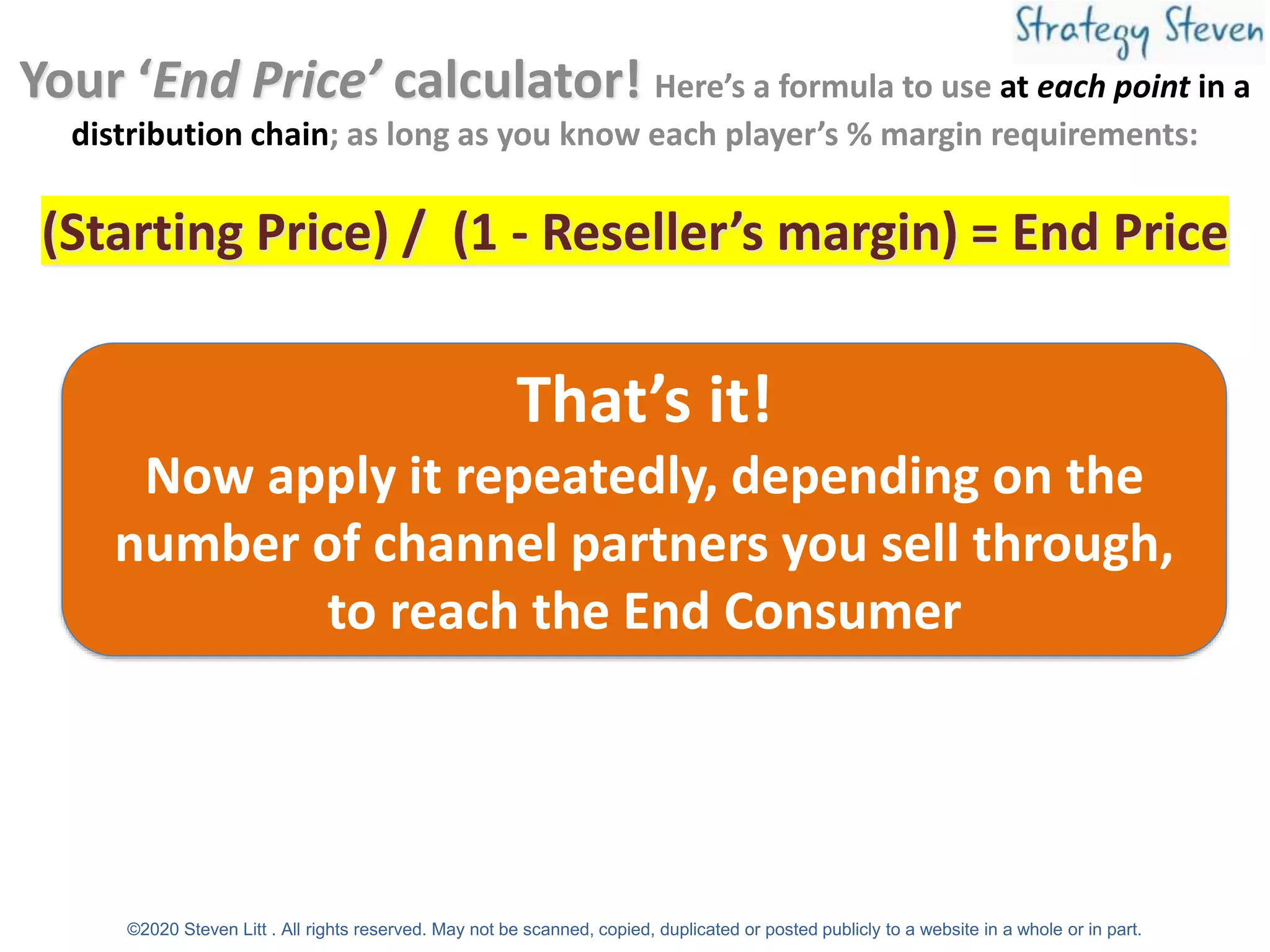 Your ‘End Price’ calculator! Here’s a formula to use at each point in a
distribution chain; as long as you know each player’s % margin requirements:
(Starting Price) / (1 - Reseller’s margin) = End Price
That’s it!
Now apply it repeatedly, depending on the
number of channel partners you sell through,
to reach the End Consumer
©2020 Steven Litt . All rights reserved. May not be scanned, copied, duplicated or posted publicly to a website in a whole or in part.
 