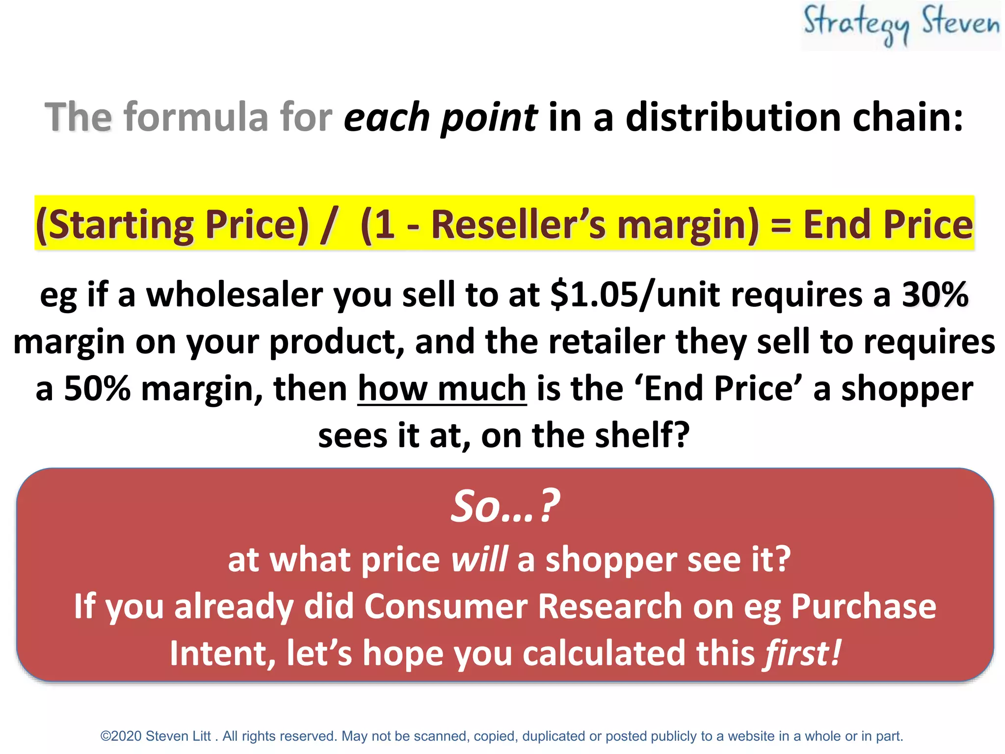 The formula for each point in a distribution chain:
(Starting Price) / (1 - Reseller’s margin) = End Price
eg if a wholesaler you sell to at $1.05/unit requires a 30%
margin on your product, and the retailer they sell to requires
a 50% margin, then how much is the ‘End Price’ a shopper
sees it at, on the shelf?
So…?
at what price will a shopper see it?
If you already did Consumer Research on eg Purchase
Intent, let’s hope you calculated this first!
©2020 Steven Litt . All rights reserved. May not be scanned, copied, duplicated or posted publicly to a website in a whole or in part.
 