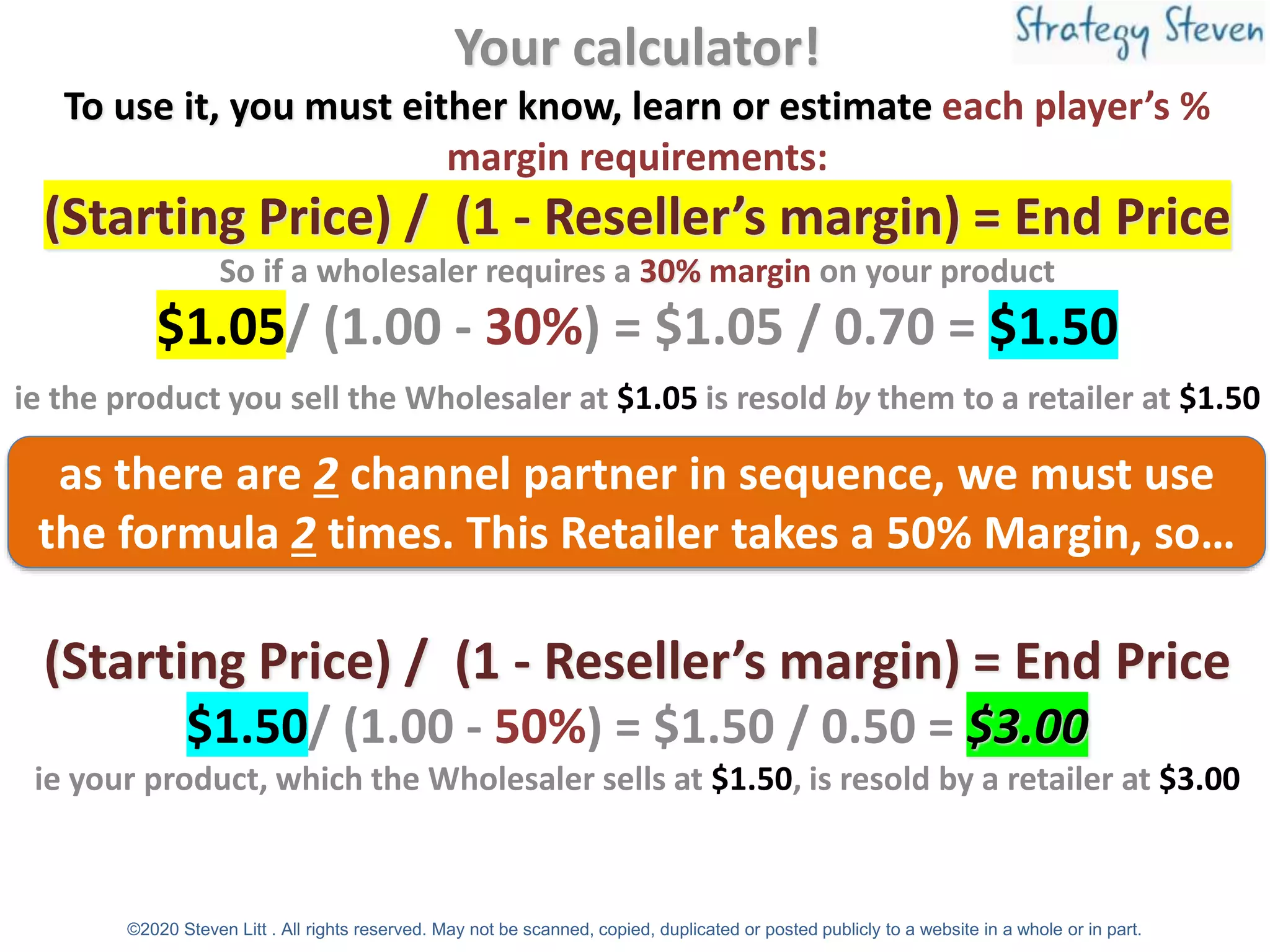 Your calculator!
To use it, you must either know, learn or estimate each player’s %
margin requirements:
(Starting Price) / (1 - Reseller’s margin) = End Price
So if a wholesaler requires a 30% margin on your product
$1.05/ (1.00 - 30%) = $1.05 / 0.70 = $1.50
ie the product you sell the Wholesaler at $1.05 is resold by them to a retailer at $1.50
The retailer want a 50% margin use the same formula:
(Starting Price) / (1 - Reseller’s margin) = End Price
$1.50/ (1.00 - 50%) = $1.50 / 0.50 = $3.00
ie your product, which the Wholesaler sells at $1.50, is resold by a retailer at $3.00
as there are 2 channel partner in sequence, we must use
the formula 2 times. This Retailer takes a 50% Margin, so…
©2020 Steven Litt . All rights reserved. May not be scanned, copied, duplicated or posted publicly to a website in a whole or in part.
 