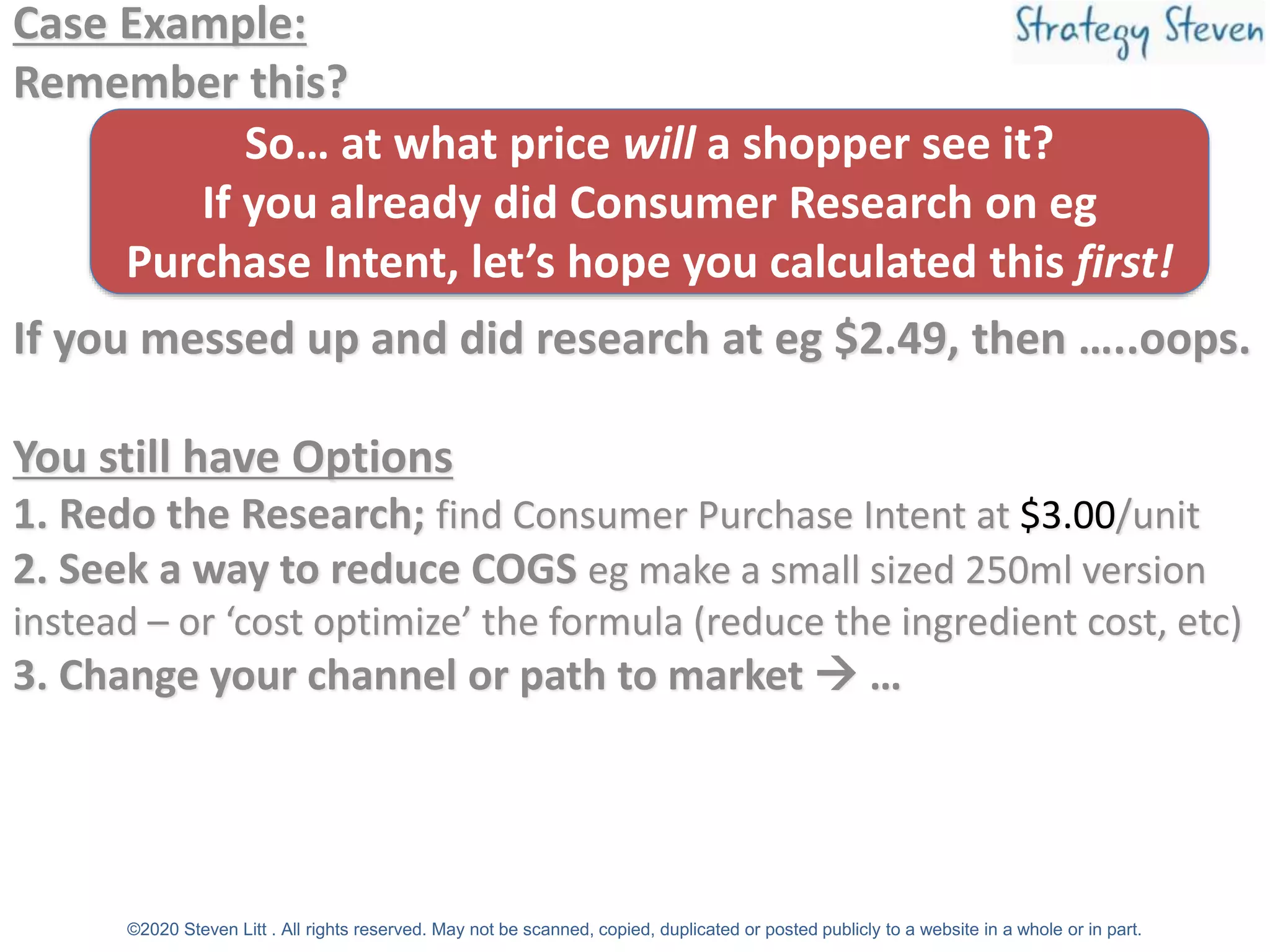 Case Example:
Remember this?
If you messed up and did research at eg $2.49, then …..oops.
You still have Options
1. Redo the Research; find Consumer Purchase Intent at $3.00/unit
2. Seek a way to reduce COGS eg make a small sized 250ml version
instead – or ‘cost optimize’ the formula (reduce the ingredient cost, etc)
3. Change your channel or path to market → …
©2020 Steven Litt . All rights reserved. May not be scanned, copied, duplicated or posted publicly to a website in a whole or in part.
So… at what price will a shopper see it?
If you already did Consumer Research on eg
Purchase Intent, let’s hope you calculated this first!
 