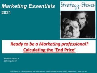 Marketing Essentials
2021
Professor Steven Litt
@StrategySteven
Ready to be a Marketing professional?
Calculating the ‘End Price’
©2021 Steven Litt . All rights reserved. May not be scanned, copied, duplicated or posted publicly to a website in a whole or in part.
 