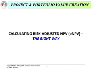 1
Copyright 2016 Project & Portfolio Value Creation.
All rights reserved.
©
CALCULATING RISK-ADJUSTED NPV (eNPV) –
THE RIGHT WAY
PROJECT & PORTFOLIO VALUE CREATION
 