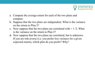 a. Compute the average return for each of the two plans and
compare.
b. Suppose that the two plans are independent. What is the variance
on the return to Plan 2?
c. Now suppose that the two plans are correlated with = 1 /2. What
is the variance on the return to Plan 2?
d. Now suppose that the two plans are correlated, but is unknown.
If you are risk-averse (i.e. you prefer less variance for a given
expected return), which plan do you prefer? Why?
 